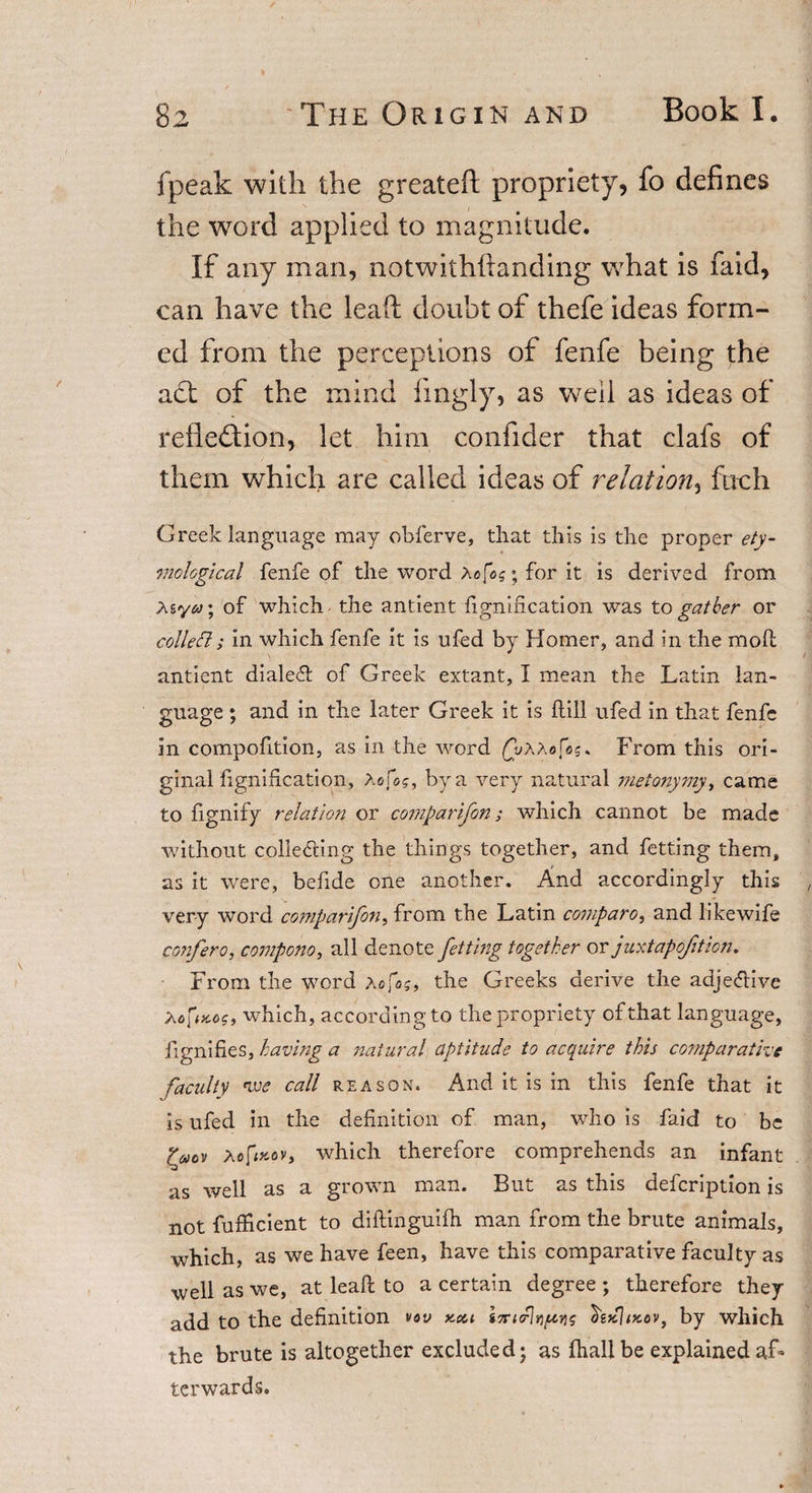 fpeak with the greateft propriety, fo defines the word applied to magnitude. If any man, notwithftanding what is laid, can have the leaft doubt of thefe ideas form¬ ed from the perceptions of fenfe being the act of the mind lingly, as well as ideas of reiledtion, let him confider that clafs of them which are called ideas of relation, fuch Greek language may obferve, that this is the proper ety¬ mological fenfe of the word Acfog; for it is derived from Asof which the antient fignlfication was to gather or colleft ; in which fenfe it is ufed by Homer, and in the moll antient dialect of Greek extant, I mean the Latin lan¬ guage ; and in the later Greek it is ftill ufed in that fenfe in compofition, as in the word £i/AA«fis* From this ori¬ ginal fignification, Aofog, by a very natural metonymy, came to fignify relation or comparifon; which cannot be made without collecting the things together, and fetting them, as it were, befide one another. And accordingly this very word comparifon, from the Latin compare, and likewife confero, compono, all denote fetting together or juxtapofition. From the word a fog, the Greeks derive the adjective A ofixo?, which, according to the propriety of that language, fignifies, having a natural aptitude to acquire this comparative faculty nve call reason. And it is in this fenfe that it is ufed in the definition of man, who is faid to be fyov aofbcflv, which therefore comprehends an infant as well as a grown man. But as this defeription is not fufficient to diftinguifh man from the brute animals, which, as we have feen, have this comparative faculty as ■well as we, at leaft to a certain degree ; therefore they add to the definition vov kcci in-nrit)[tvs £gkIikov, by which the brute is altogether excluded • as fhallbe explained af¬ terwards.