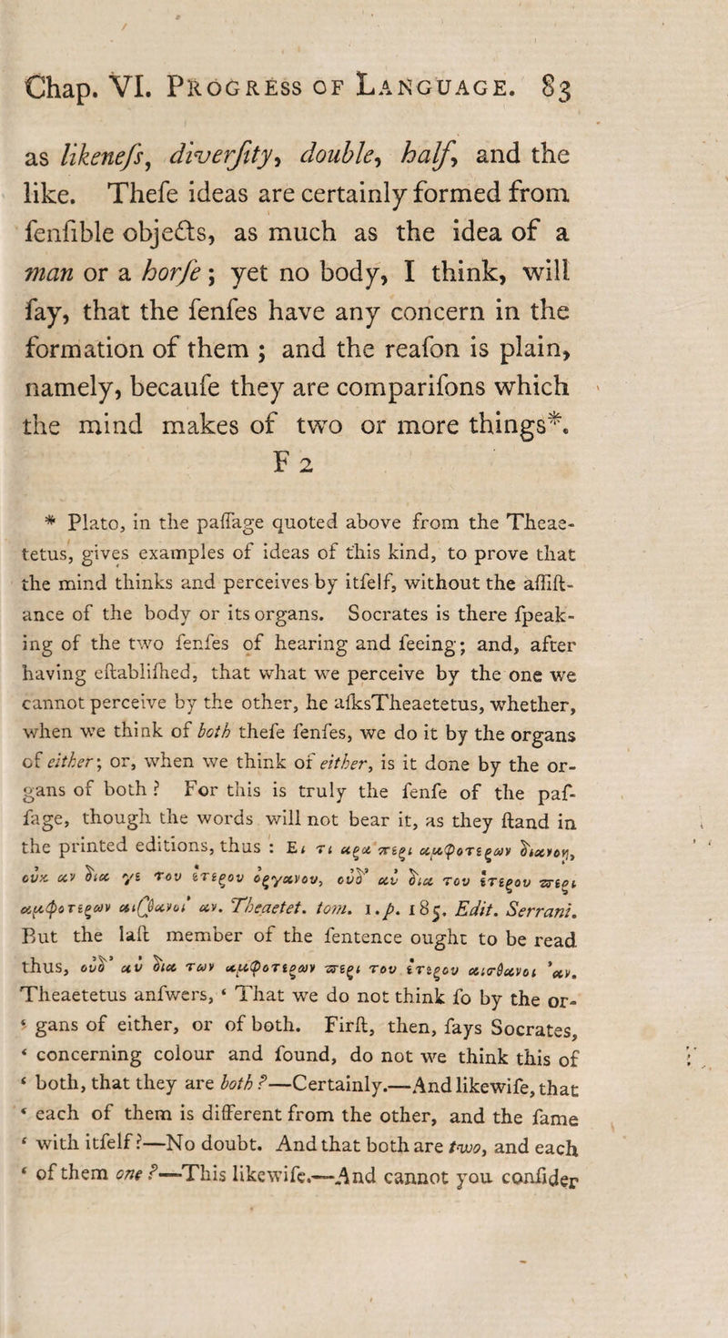 as likenefs, diverfity, double, half \ and the like. Thefe ideas are certainly formed from, fenfible obje&amp;s, as much as the idea of a ?nan or a horfe; yet no body, I think, will fay, that the fenfes have any concern in the formation of them ; and the reafon is plain, namely, becaufe they are companions which the mind makes of two or more things'. F 2 * Plato, in the paffage quoted above from the Theae- tetus, gives examples of ideas of this kind, to prove that the mind thinks and perceives by itfelf, without the affift- ance of the body or its organs. Socrates is there fpeak- ing of the two fenfes of hearing and feeing; and, after having eftablifhed, that what we perceive by the one we cannot perceive by the other, he aiksTheaetetus, whether, when we think of both thefe fenfes, we do it by the organs of either; or, when we think of either, is it done by the or¬ gans of both ? For this is truly the fenfe of the paf- fage, though the words will not bear it, as they ftand in the printed editions, thus : E* t&lt; htxvotj, cvx xv ^ta yi Toy eTggov o^yxvov, ova xv ha Toy Irt^ov vnot ciptyoTtetcdv ctiQavot* xv. Theaetet. tom. i185, Edit. Servant. But the laft member of the fentence ought to be read thus, olo uv ha r&amp;iv xictpoTi^av rov Irt^ov xt&lt;r$xvoi 'xv. Theaetetus anfwers, * That we do not think fo by the or- *' gans of either, or of both. Firft, then, fays Socrates, ‘ concerning colour and found, do not we think this of ‘ both, that they are both P—Certainly.—And likewife, that * each of them is different from the other, and the fame f with itfelf?—No doubt. And that both are two, and each * of them one P—This likewife.—-And cannot you conhder
