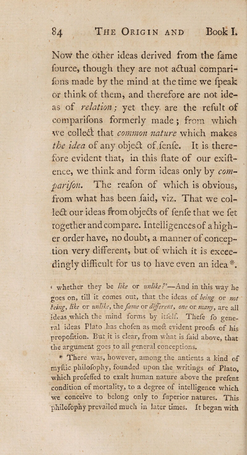 Now the other ideas derived from the fame fource, though they are not adual compari- fons made by the mind at the time we fpeak or think of them, and therefore are not ide¬ as of relation; yet they are the refult of comparifons formerly made ; from which we colled that common nature which makes the idea of any object of.fenfe. It is there¬ fore evident that, in this ftate of our exig¬ ence, we think and form ideas only by com- parifon. The reafon of which is obvious, from what has been .laid, viz. That we col¬ led our ideas fromobje&amp;s of fenfe that we fet together and compare. Intelligences of a high¬ er order have, no doubt, a manner of concep¬ tion very different, but of which it is excee¬ dingly difficult for us to have even an idea1'. * whether they be like or unlike?’—And in this way he goes on, till it comes out, that the ideas of bei?ig or not being, like or unlike, the fame or different, one or many, are all ideas which the mind forms by itfelf. Thefe fo gene¬ ral ideas Plato has chofen as moft evident proofs of his proportion. But it is clear, from what is faid above, that the argument goes to all general conceptions. * There was, however, among the antients a kind of my hie philofophy, founded upon the writings of Plato, which profelfed to exalt human nature above the prefent condition of mortality, to a degree of intelligence which we conceive to belong only to fuperior natures. This philofophy prevailed much in later times. It began with