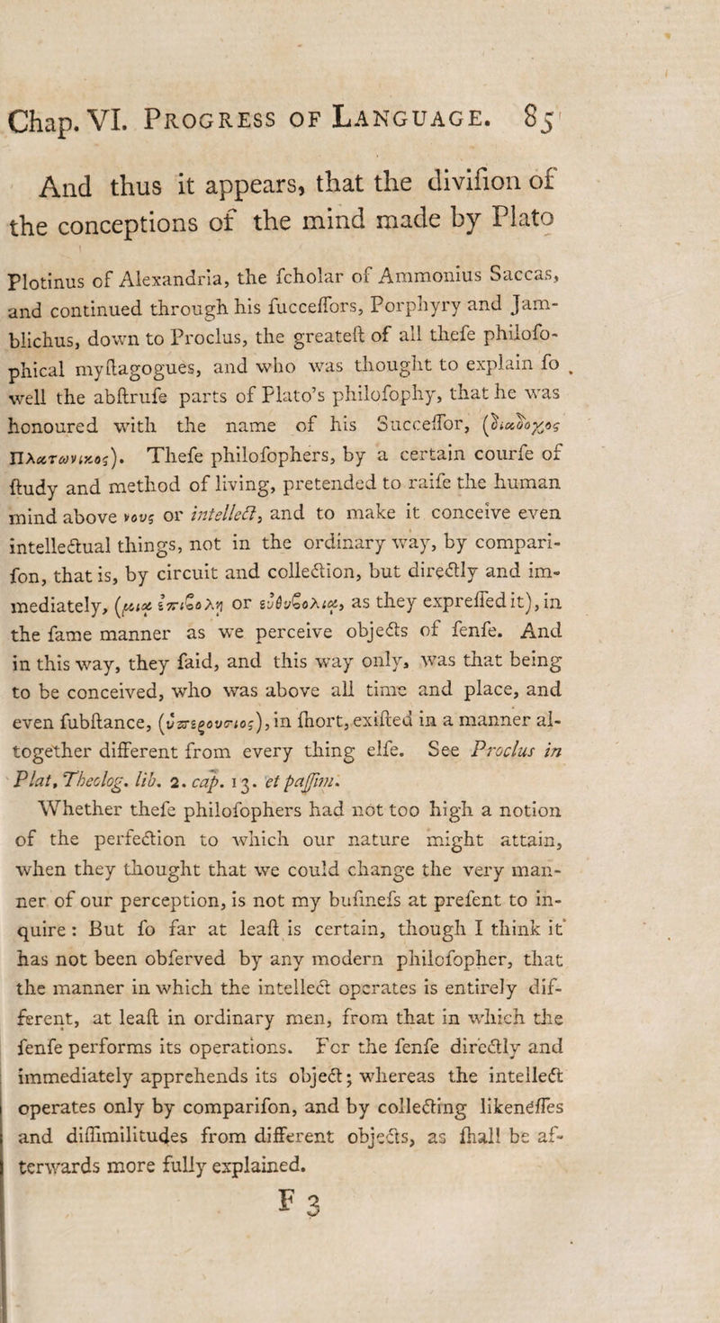 And thus it appears, that the divifion of the conceptions of the mind made by Plato i Plotinus of Alexandria, the fcholar of Ammonius Saccas, and continued through his fucceffors, Porphyry and Jam- blichus, down to Proclus, the greateft of all thefe philofo- phical myftagogues, and who was thought to explain fo well the abftrufe parts of Plato’s philofophy, that he was honoured with the name of his SuccefTor, nXctTconnos). Thefe philofophers, by a certain courfe of Rudy and method of living, pretended to raife the human mind above vov? or intellect, and to make it conceive even intelle&amp;ual things, not in the ordinary way, by compari- fon, that is, by circuit and collection, but direCtly and im¬ mediately, or as they expreffedit), m the fame manner as we perceive objects of fenfe. And in this way, they faid, and this way only, was that being to be conceived, who was above all time and place, and even fubflance, (v33-sg0vc-;oj),in fhort, exifted in a manner al¬ together different from every thing elfe. See Proclus in Plat, Theolog. lib. 2. cap. 13. el puffim. Whether thefe philofophers had not too high a notion of the perfection to which our nature might attain, when they thought that we could change the very man¬ ner of our perception, is not my bufmefs at prefent to in¬ quire : But fo far at leaft is certain, though I think it has not been obferved by any modern philofopher, that the manner in which the intellect operates is entirely dif¬ ferent, at leaft in ordinary men, from that in which the fenfe performs its operations. For the fenfe direCtly and immediately apprehends its objeCt; whereas the intellect operates only by comparifon, and by collecting liken^ffes and diftimilitudes from different objects, as Rial! be af¬ terwards more fully explained.