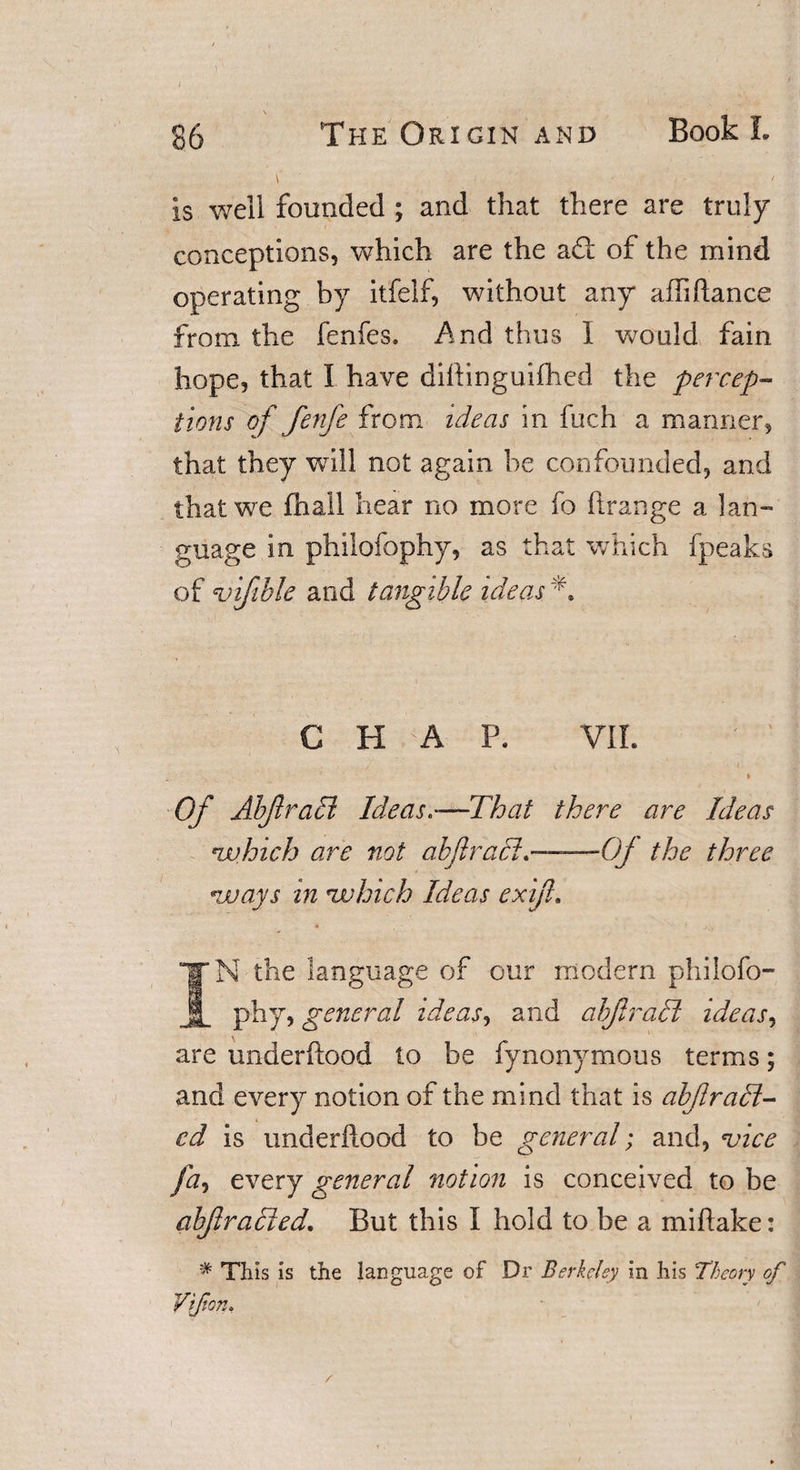 \ ■ / is well founded ; and that there are truly conceptions, which are the ad: of the mind operating by itfelf, without any aili(lance from the fenfes. And thus I would fain hope, that I have dihinguifhed the percep¬ tions of fenfe from ideas in fuch a manner, that they will not again be confounded, and that we (hall hear no more fo ftrange a lan¬ guage in phiiofophy, as that which fpeaks of4vifible and tangible ideas N C H A P. VII. Of Abfraci Ideas—That there are Ideas *which are not ahfraci.——Of the three *ways in nuhich Ideas exiji. 4 • ^ 't IN the language of our modern phiiofo¬ phy, general ideas, and abfradt ideas, are underftood to be fynonymous terms; and every notion of the mind that is abjlrail¬ ed is imderllood to be general; and, vice fa, every general notion is conceived to be abflracted. But this I hold to be a miftake: # This is the language of Dr Berkeley in his Theory of Vtfion.