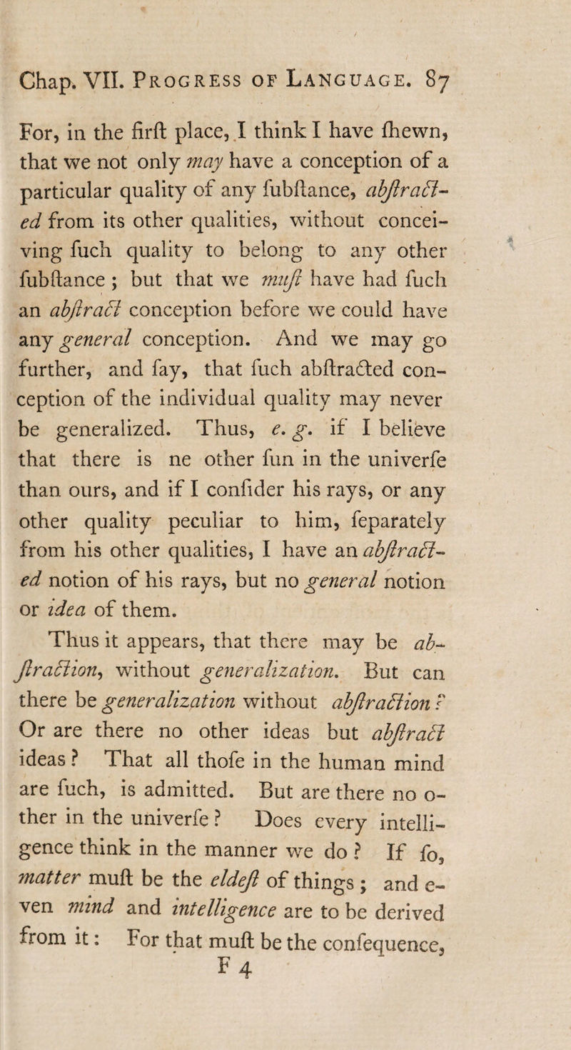 For, in the firft place, I think I have fhewn, that we not only may have a conception of a particular quality of any fubftance, abjlr add¬ ed from its other qualities, without concei¬ ving fuch quality to belong to any other fubftance ; but that we muft have had fuch an abftradi conception before we could have any general conception. And we may go further, and fay, that fuch abftradled con¬ ception of the individual quality may never be generalized. Thus, e. g. if I believe that there is ne other fun in the univerfe than ours, and if I confider his rays, or any other quality peculiar to him, feparately from his other qualities, I have an abjlradi- ed notion of his rays, but no general notion or idea of them. Thus it appears, that there may be ab- ftradiion, without generalization. But can there be generalization without abjlradiion ? Or are there no other ideas but abjlradi ideas ? That all thofe in the human mind are fuch, is admitted. But are there no o~ ther in the univerfe ? Does every intelli¬ gence think in the manner we do ? If matter muft be the eldefi of things ; and e- ven mind and intelligence are to be derived from it: For that muft be the confequence3 F 4