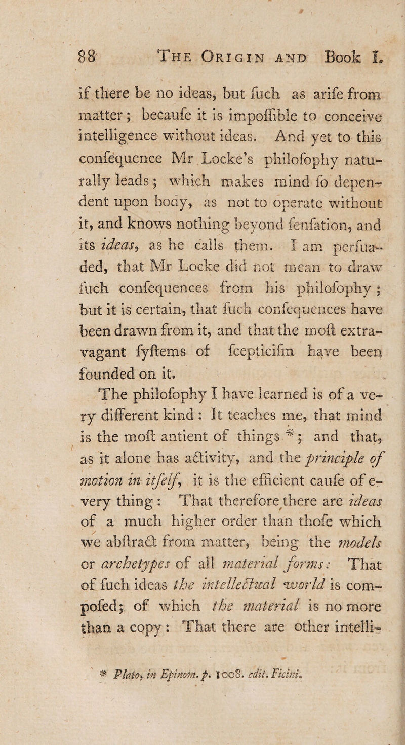 if there be no ideas, but fuch as arife from matter; becaufe it is impoffible to conceive intelligence without ideas. And yet to this confequence Mr Locke’s philofophy natu¬ rally leads; which makes mind fo depen¬ dent upon body, as not to operate without it, and knows nothing beyond fenfation, and its ideas* as he calls them. I am perfuav ded, that Mr Locke did not mean to draw fuch confequences from his philofophy ; but it is certain, that fuch confeouences have been drawn from it, and that the moil extra¬ vagant fyftems of fcepticifm have been founded on it. The philofophy I have learned is of a ve~ ry different kind : It teaches me, that mind is the moil antient of thingsT ; and that, as it alone has afoivity, and the principle of mutton in itfelf it is the efficient caufe of e- very thing : That therefore there are ideas of a much higher order than thofe which we ahffraci; from matter, being the ?nodels or archetypes of all material forms: That of fuch ideas the intellectual •world is com- pofed; of which the material is no more than a copy: That there are other intelli- ® Plato&gt; in Epnom.p* IcoS, edit. Fichu.