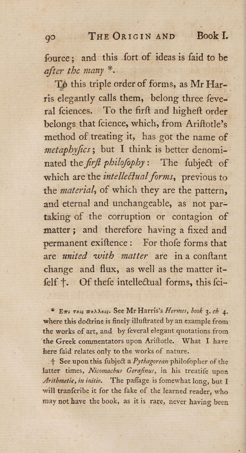 \ fource; and this fort of ideas is faid to be aft er the many To this triple order of forms, as Mr Har¬ ris elegantly calls them, belong three feve- ral fciences. To the firft and higheft order belongs that fcience, which, from Ariftotle’s method of treating it, has got the name of metaphyfics; but I think is better denomi¬ nated the JirJl philofophy : The fubjed of which are the intelletlualforms, previous to the material, of which they are the pattern, and eternal and unchangeable, as not par¬ taking of the corruption or contagion of matter \ and therefore having a fixed and permanent exiftence : For thofe forms that are united *with matter are in a conftant change and flux, as well as the matter it- felf f. Of thefe intelledual forms, this fci» . . i ' # Ett&lt; r&lt;ug sroAAois. See Mr Harris’s Hermes, book 3. ch 4. •where this do&amp;rine is finely illuftrated by an example from the works of art, and by feveral elegant quotations from the Greek comjnentators upon Ariftotle. What I have here faid relates only to the works of nature. f See upon this fubje&lt;5t a Pythagorean philofopher of the latter times, Nicomachus Gerafinus, in his treatife upon .Arithmetic, in initio. The paffage is fomewhat long, but I will tranferibe it for the fake of the learned reader, who may not have the book, as it is rare, never having been
