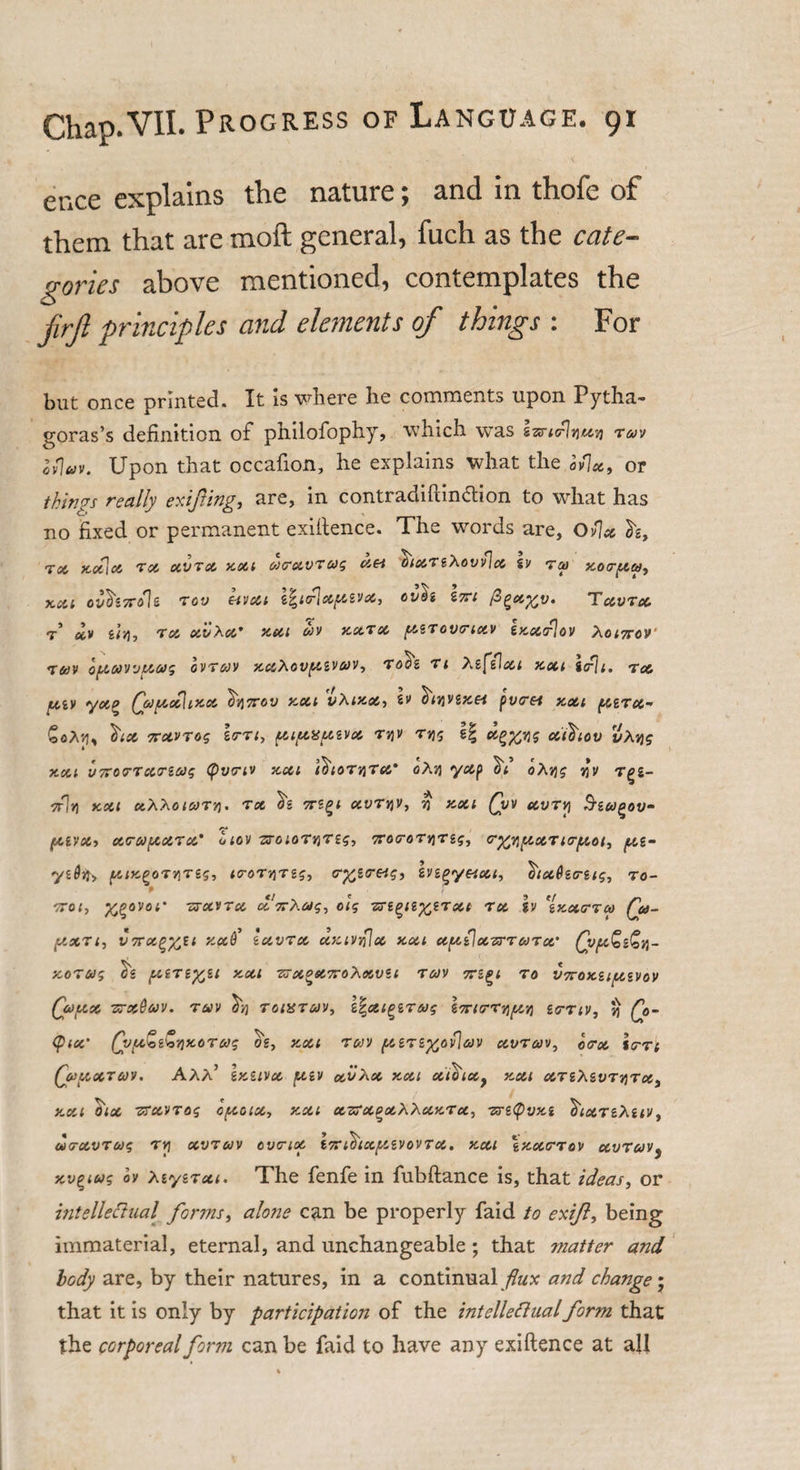 ence explains the nature; and in thofe of them that are moft general, fuch as the cate¬ gories above mentioned, contemplates the jirjl principles and elements of things : For but once printed. It Is where he comments upon Pytha¬ goras’s definition of philofophy, which was s-srirlquv) tmv ifiav. Upon that occafion, he explains what the o/]x9 or things really exifting, are, in contracliftincfion to what has no fixed or permanent exifience. The words are, Ov\x h. Tot, KOtloi Tot, XVTX XXI OiCTXVTUg X&amp;i t)lXTiX0Vv\x iv 74) XOTpta, XCil CV(li7r&lt;fli TCV Ct'JXl OVdi Z7TI T XVTX t xv uq, Tot, x'vXx* xxi ojv xxtx g,STov&lt;rictv Ixxtflov Corner &lt;rav optwvvxvg ovtojv xxXovg.ivav, rote ti tefiJxi text itfh. tx piv &lt;yot£ Qapcothxx hqxov xxi vXixx, tv e^jjvgjce* jtv/ret xxi pircc- gflA'd, tiOt 7TXVT0g lo-Tl, (Xl/XXUiVX TYIV Tqg || X^qg XlhlOV vXtjg XXI VTOTTXTiUg (pVTlV xxi ItflOTqTX* 0Xq yap hi oXqg W T^Z- 7rh) XXI xX&gt;,OlUTq. TX hi OTZ^l XVTqV, J) XXI Qw XVTYI SiUQOV- fXZVXi XTUfXXTX' otov TTOlOTqTZg, TTOCroTqTZg, G-fflg.XTlG-pot, /xz~ ysOfo (AixgoTYiTsg, icroTqTsg, (r%s&lt;retg, Ivz^yesxt, htxderzig, to- p ' , Ttrot, K^ovoi' ttxvtx cl 7rXag, oig zrz^iz^tTxt tx h zxxttx Qa- JXXTI, vnxgftil Xxti iXVTX XXlVqjx XXI XptCiXTTTUTX' QjfX&amp;Z&amp;q- XOTUg piiTZfcil XXI 7TXOX7roi\XVU T av 7TZQI TO VTTOXZipCSVOV Qv/xx ttxQuv. toiv hq toustojv, g|xiQZTwg loricrTqpcq ztrTiv, q Q&gt;- &lt;PIX' QjptZi&amp;qxOTMg og, XXt Tt/VJ (XZTZg)Cv\aV XVTOJV, 0&lt;rx %TTl (jopXTUV. AAA’ Ixuvx fXiV XV Xx XXI oiihlXy XXI XTZ ’hZ.VTqTX) XXI 0~lX TTXVTOg 0/X01X, XXI xzrxQxX'XxxTx, TTiCpVXi hixTzXztv , MTXVTUg TYl XVTCJV OVCriot ixricj'lX/XZVOVTX. XXI \xXTTOV XVTUVy xv^tug ov XzyzTxi. The fenfe in fubftance is, that ideas, or intellettuai[ forms, alone can be properly faid to exifl, being immaterial, eternal, and unchangeable; that matter and body are, by their natures, in a continual flux and change • that it is only by participation of the intclleflualform that the corporeal form can be faid to have any exifience at all