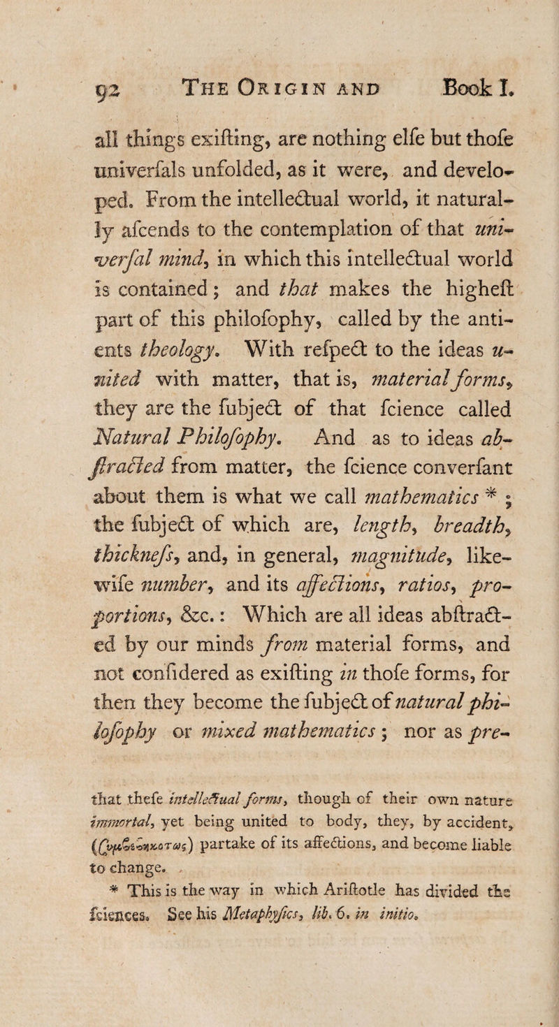 t)2 all things exifting, are nothing elfe but thofe univerfals unfolded, as it were, and develop ped. From the intellectual world, it natural¬ ly afcends to the contemplation of that uni- wrfal mind, in which this intellectual world is contained; and that makes the higheft part of this philofophy, called by the anti- ents theology. With refpeCt to the ideas n~ %ited with matter, that is, materialfor ms, they are the fubjeCt of that fcience called Natural Philofophy. And as to ideas ab- firaPted from matter, the fcience converfant about them is what we call mathematics * ; the fubjeCt of which are, lengthy breadth, thicknefsy and, in general, magnitude, like— wife number, and its affeclionsy ratios, pro- ■% portions, &amp;c.: Which are all ideas abftradt- ed by our minds from material forms, and not confidered as exifting in thofe forms, for then they become the of natural phi- lofophy or mixed mathematics ; nor as pre~ that thefe intellectual forms, though, of their own nature immortal, yet being united to body, they, by accident, (£Wpartake of its affe&amp;ions, and become liable to change. # This is the way in which Ariftotle has divided the