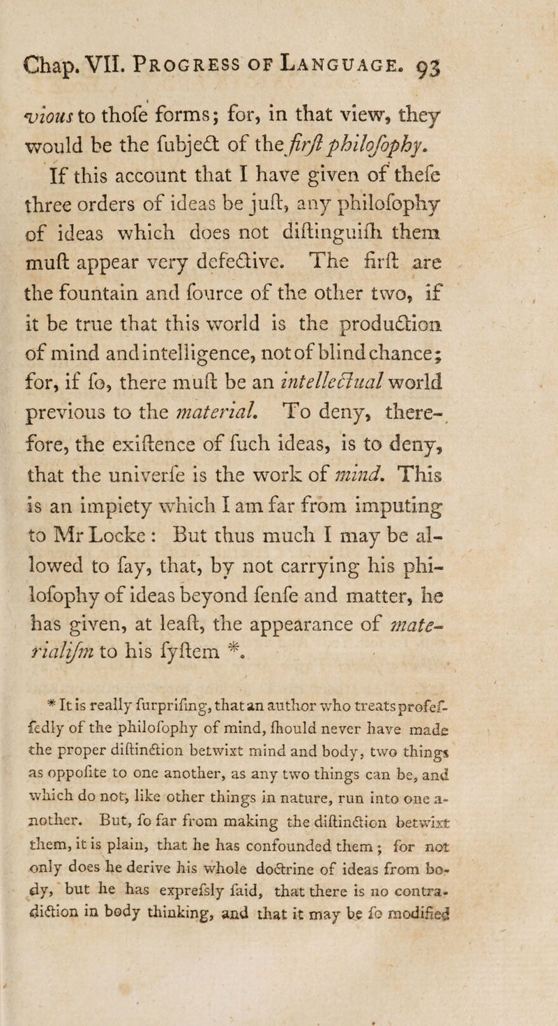 « &lt;vious to thofe forms; for, in that view, they would be the fubjedt of thzjirft philofophy. If this account that I have given of thefe three orders of ideas be juft, any philofophy of ideas which does not diftinguifh them muft appear very defedive. The firft are the fountain and fource of the other two, if it be true that this world is the produdion of mind and intelligence, not of blind chance; for, if fo, there muft be an intellectual world previous to the material. To deny, there¬ fore, the exiftence of fuch ideas, is to deny, that the univerfe is the work of mind. This is an impiety which I am far from imputing to Mr Locke : But thus much I may be al¬ lowed to fay, that, by not carrying his phi¬ lofophy of ideas beyond fenfe and matter, he has given, at lead, the appearance of mate- rialifm to his fyftem * It is really furprifmg, that an author who treats profef- fiedly of the philofophy of mind, fhould never have made the proper diftinftion betwixt mind and body, two things as oppofite to one another, as any two things can be, and which do not, like other things in nature, run into one a- nother. But, fo far from making the diftinCtion betwixt them, it is plain, that he has confounded them; for not only does he derive his whole doCtrine of ideas from bo¬ dy, but he has exprefsly faid, that there is no contra¬ diction in body thinking, and that it may be fo modified