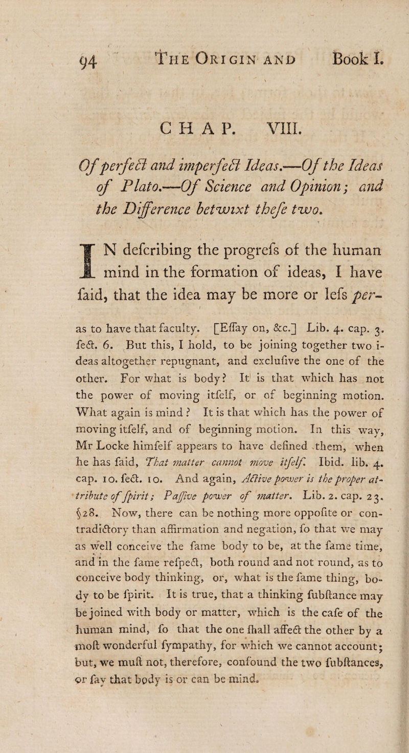 CHAP. VIII. Of perfecl and imperfect Ideas.—Oj the Ideas of Plato.—Of Science and Opinion; and the Difference betwixt thefe two. t . IN defcribing the progrefs of the human mind in the formation of ideas, I have » i . ( . • • ’ • - laid, that the idea may be more or lefs per- &gt; . i ... as to have that faculty. [Effay on, &amp;c.] Lib. 4. cap. 3. fe£h 6. But this, I hold, to be joining together two i- deas altogether repugnant, and exclufive the one of the other. For what is body? It is that which has not the power of moving itfelf, or of beginning motion. What again is mind ? It is that which has the power of moving itfelf, and of beginning motion. In this way, Mr Locke himfeif appears to have defined them, when he has faid, That matter cannot move itfelf. Ibid. lib. 4. cap. 10. feet. 10. And again, Aftive power is the proper at¬ tribute offpirit; Pa five power of matter. Lib. 2. cap. 23. §28. Now, there can be nothing more oppofite or con¬ tradictory than affirmation and negation, fo that we may as well conceive the fame body to be, at the fame time, *, • and in the fame refpeCt, both round and not round, as to conceive body thinking, or, what is the fame thing, bo- dy to be fpirit. It is true, that a thinking fubftance may be joined with body or matter, which is the cafe of the human mind, fo that the one fhall affect the other by a inofl wonderful fympathy, for which we cannot account; but, we mu ft not, therefore, confound the two fubftances? or fay that body is or can be mind.