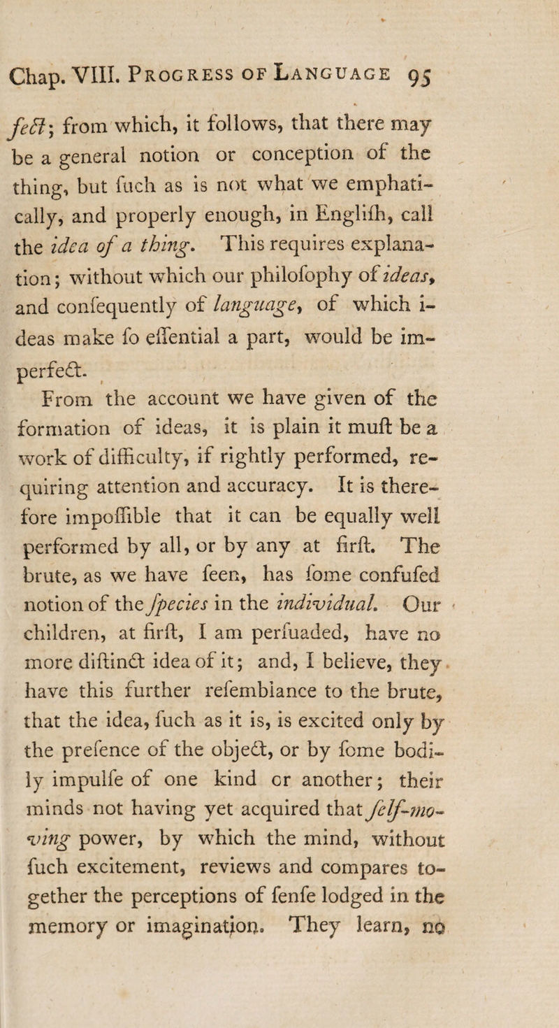 * fedl\ from which, it follows, that there may be a general notion or conception of the thing, but fuch as is not what we emphati¬ cally, and properly enough, in Englifh, call the idea of a thing. This requires explana¬ tion ; without which our philofophy of ideas* and confequently of language, of which i- deas make fo effential a part, would be im~ perfedb From the account we have given of the formation of ideas, it is plain it muft be a work of difficulty, if rightly performed, re¬ quiring attention and accuracy. It is there¬ fore impoffible that it can be equally well performed by all, or by any at firffi The brute, as we have feen, has fome confufed notion of the fpecies in the individual. Our * children, at firft, I am perfuaded, have no more diftindt idea of it; and, I believe, they have this further reiembiance to the brute, that the idea, iuch as it is, is excited only by the prefence of the objedl, or by fome bodi¬ ly impulfe of one kind or another; their minds not having yet acquired that felf-mo- ving power, by which the mind, without fuch excitement, reviews and compares to¬ gether the perceptions of fenfe lodged in the memory or imagination. They learn, no