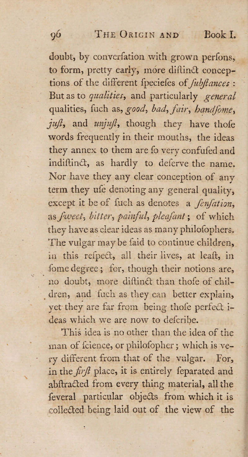 doubt, by converfation with grown perfons, to form, pretty early, more diftind concep¬ tions of the different fpeciefes offubjlances : But as to qualities, and particularly general qualities, fuch as^ good, bad, fair, handfome, juft, and unjuft, though they have thofe words frequently in their mouths, the ideas they annex to them are fo very confufed and indiftind, as hardly to deferve the name. Nor have they any clear conception of any term they ufe denoting any general quality, except it be of fuch as denotes a fenfation, as f iveel, bitter, painful, pieafant; of which they have as clear ideas as many philofophers. The vulgar maybe faid to continue children, in this refped, all their lives, at leaft, in feme degree ; for, though their notions are, % no doubt, more diftind than thofe of chil¬ dren, and fuch as they can better explain, yet they are far from being thofe perfed i~ deas which we are now to deferibe. This idea is no other than the idea of the man of fcience, or philofopher; which is ve¬ ry different from that of the vulgar. For, in the firjl place, it is entirely feparated and abftraded from every thing material, all the feveral particular ohjeds from which it is colleded being laid out of the view of the