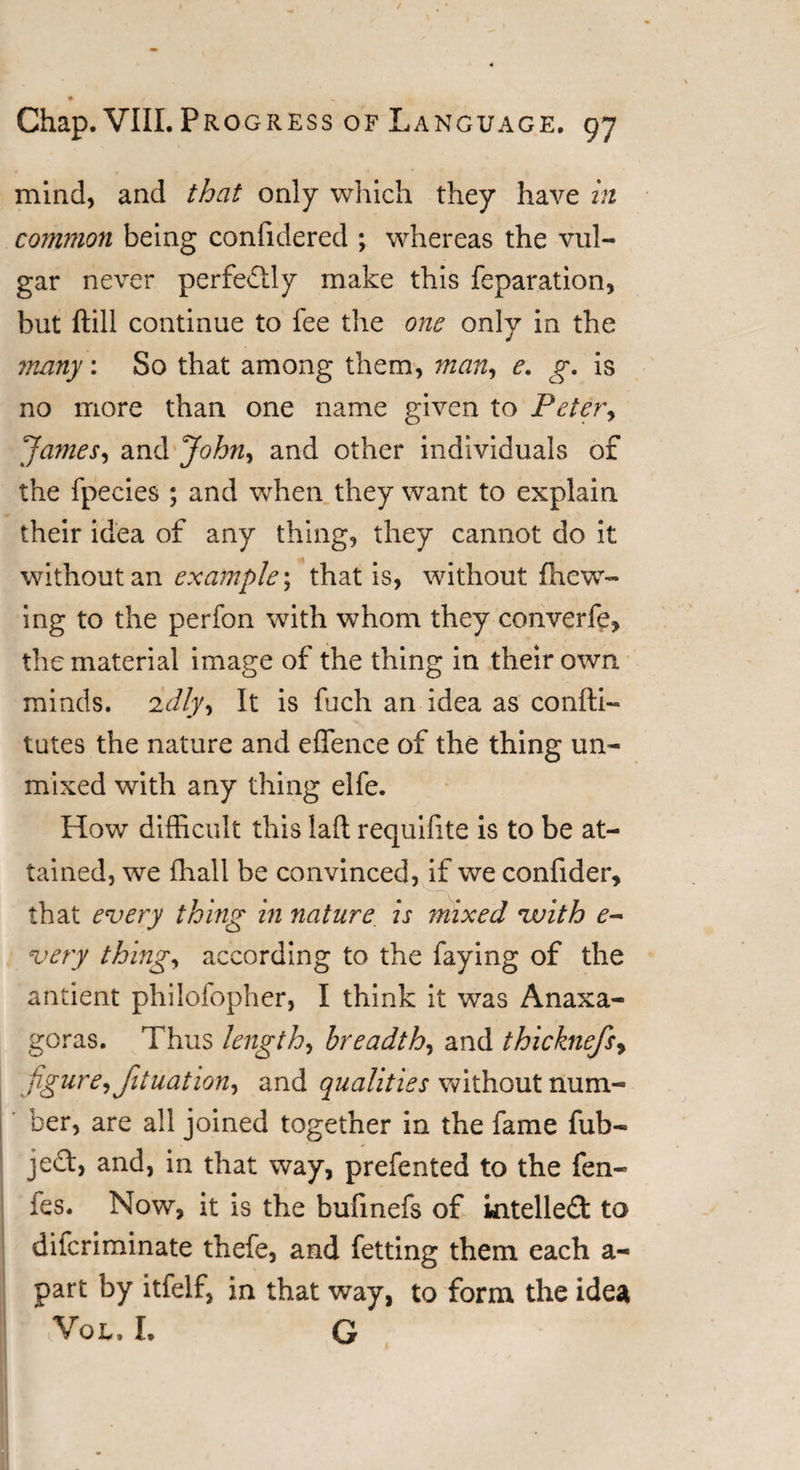 mind, and that only which they have in common being confidered ; whereas the vul¬ gar never perfectly make this reparation, but (till continue to fee the one only in the many: So that among them, man, e. g. is no more than one name given to Peter&gt; James, and John, and other individuals of the fpecies ; and when they want to explain their idea of any thing, they cannot do it without an example; that is, without (hew¬ ing to the perfon with whom they converfe, the material image of the thing in their own minds. 2dly^ It is fuch an idea as confti- tutes the nature and effence of the thing un¬ mixed with any thing elfe. How difficult this laft requifite is to be at¬ tained, we (hall be convinced, if we confider, that every thing in nature is mixed vuith e- very thing, according to the faying of the antient philofopher, I think it was Anaxa¬ goras. Thus length, breadth, and thicknefs, figure, fituation, and qualities without num¬ ber, are all joined together in the fame fub- je£t, and, in that way, prefented to the fen- ies. Now, it is the bufinefs of intellect to difcriminate thefe, and fetting them each a- part by itfelf, in that way, to form the idea * Vol. I. G
