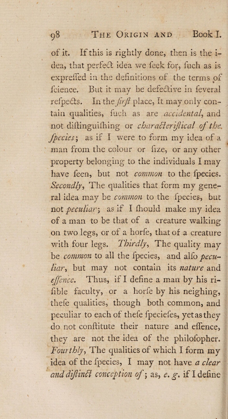 of it. If this is rightly done, then is the i- dea, that perfect idea we feek for, fuch as is expreffed in the definitions of the terms of Jeience. But it may be defective in feveral refpedts. In the firft place, It may only con¬ tain qualities, fuch as are accidental, and not diftingmihing or characleriftical of the., fpecies; as if I were to form my idea of a man from the colour or hze, or any other property belonging to the individuals I may have feen, but not common to the fpecies. Secondly, The qualities that form my gene¬ ral idea may be common to the fpecies, but not peculiar; as if I fhould make my idea of a man to be that of a creature walking on two legs, or of a horfe, that of a creature with four legs. Thirdly, The quality may be common to all the fpecies, and alfo pecu¬ liar ^ but may not contain its nature and ejfence. Thus, if I define a man by his ri- fible faculty, or a horfe by his neighing, thefe qualities, though both common, and peculiar to each of thefe fpeciefes, yet as they do not conftitute their nature and effence, they are not the idea of the philofopher. Fourthly, The qualities of which I form my idea of the fpecies, I may not have a clear and diftinli conception of-} as, e.g. if I define