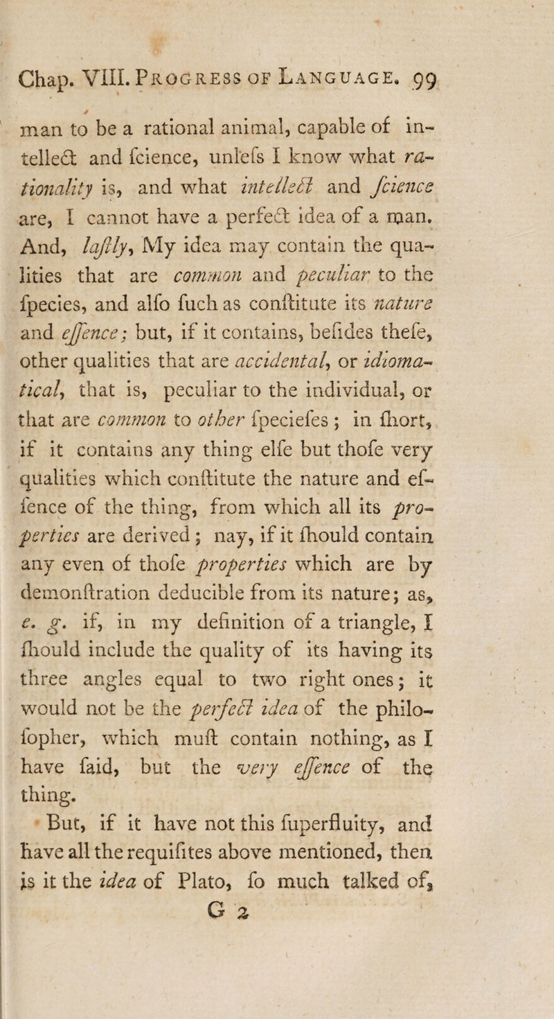 / man to be a rational animal, capable of in¬ tellect and fcience, unlefs I know what ra¬ tionality is, and what intellect and fcience are, I cannot have a perfect idea of a man. And, lafily, My idea may contain the qua¬ lities that are common and peculiar to the fpecies, and alfo fuch as conftitute its nature and effence; but, if it contains, befides thefe, other qualities that are accidental, or idioma tical, that is, peculiar to the individual, or that are common to other fpeciefes ; in fliort, if it contains any thing elfe but thofe very qualities which conftitute the nature and ef¬ fence of the thing, from which all its pro¬ perties are derived ; nay, if it fhould contain any even of thofe properties which are by demonftration deducible from its nature; as, e. g, if, in my definition of a triangle, I fhould include the quality of its having its three angles equal to two right ones; it would not be the perfedi idea of the philo- fopher, which muft contain nothing, as I have faid, but the very effence of the thing. But, if it have not this fuperfluity, and have all the requifites above mentioned, then is it the idea of Plato, fo much talked of,