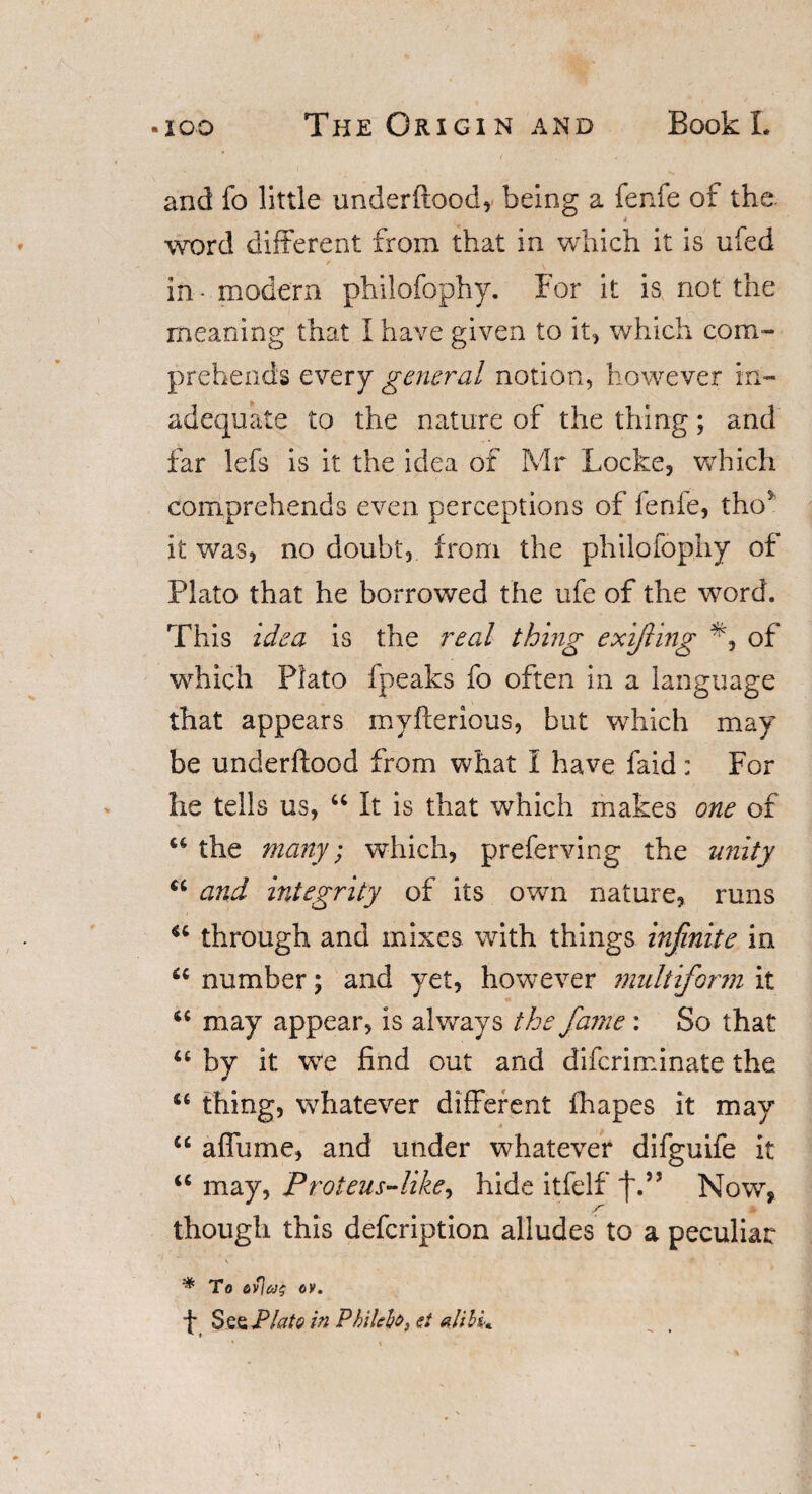 and fo little underftood, being a fenfe of the. 4 word different from that in which it is ufed in • modern philofophy. For it is not the meaning that I have given to it, which com¬ prehends every general notion, however in¬ adequate to the nature of the thing; and far lefs is it the idea of Mr Locke, which comprehends even perceptions of lenie, tho* it was, no doubt, from the philofophy of Plato that he borrowed the ufe of the word. This idea is the real thing exifiing of which Plato fpeaks fo often in a language that appears myfterious, but which may be underftood from what i have faid: For lie tells us, “ It is that which makes one of u the many; which, preferring the unity Ci and integrity of its own nature, runs through and mixes with things infinite in 6i number; and yet, however multiform it tc may appear, is always the fame : So that u by it we find out and diferiminate the “ thing, whatever different fhapes it may u affume, and under whatever difguife it u may, Proteus-like, hide itfelf f.” Now, though this defeription alludes to a peculiar * To ov. f See Plata in Phikhi &lt;?/ alibi* *■ f '