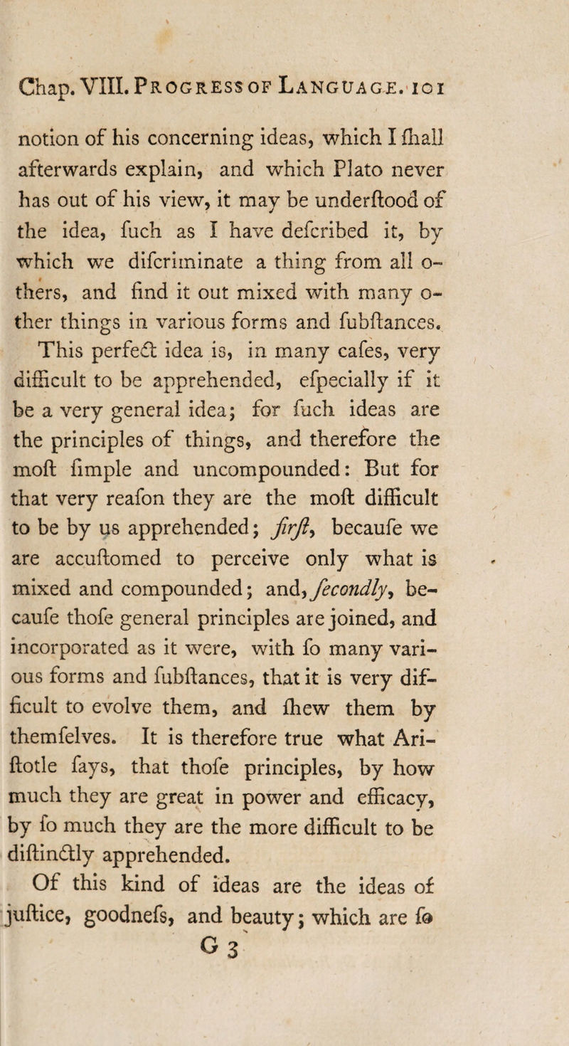 notion of his concerning ideas, which I fhaU afterwards explain, and which Plato never has out of his view, it may be underftood of the idea, fuch as I have defcribed it, by which we difcriminate a thing from all o- thers, and find it out mixed with many o- ther things in various forms and fubftances. This perfedt idea is, in many cafes, very difficult to be apprehended, efpecially if it be a very general idea; for fuch ideas are the principles of things, and therefore the moft fimple and uncompounded: But for that very reafon they are the moft difficult to be by us apprehended; jirft, becaufe we are accuftomed to perceive only what is mixed and compounded; and^fecondlyy be¬ caufe thofe general principles are joined, and incorporated as it were, with fo many vari¬ ous forms and fubftances, that it is very dif¬ ficult to evolve them, and fhew them by themfelves. It is therefore true what Ari- ftotle fays, that thofe principles, by how much they are great in power and efficacy, by fo much they are the more difficult to be diftindtly apprehended. Of this kind of ideas are the ideas of juftice, goodnefs, and beauty; which are fo