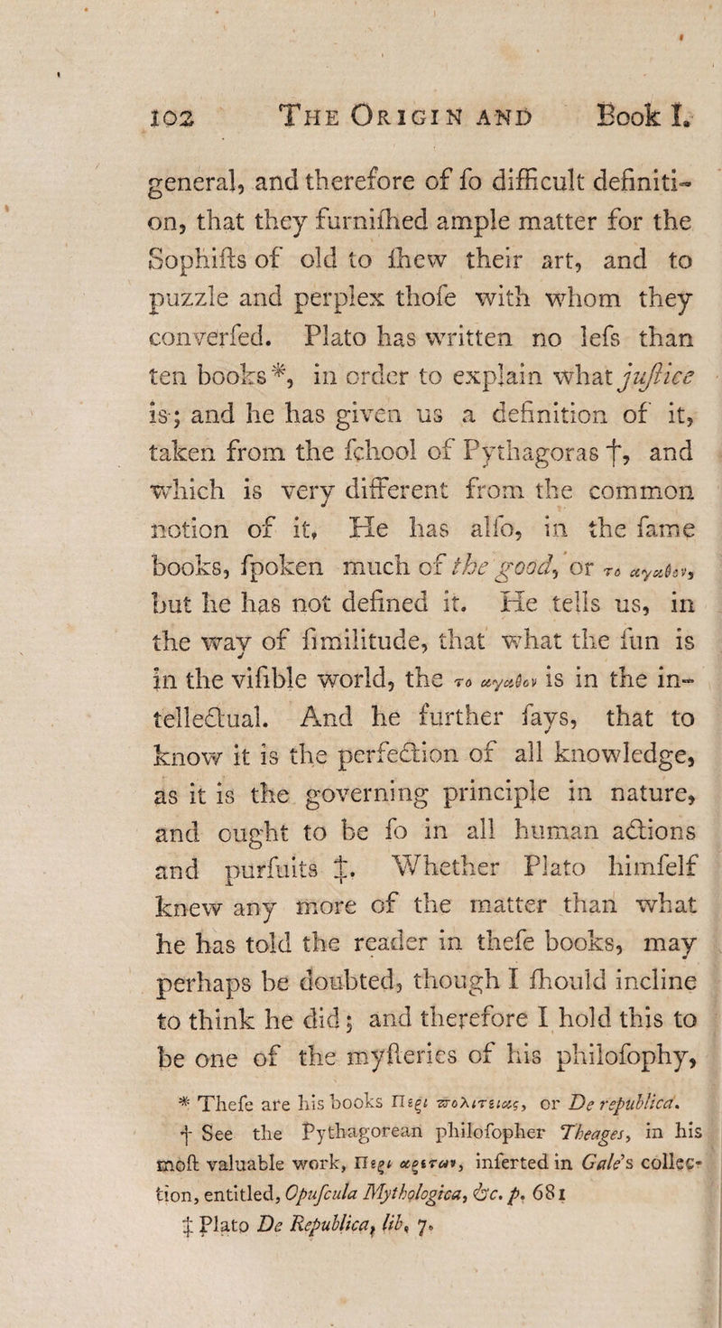 general, and therefore of fo difficult definiti¬ on, that they furnifhed ample matter for the Sophifts of old to ihew their art, and to puzzle and perplex thofe with whom they converfed. Plato has written no lefs than ten books*, in order to explain what jujlice is-; and he has given us a definition of it, taken from the fchool of Pythagoras f, and which is very different from the common notion of it, He has alio, in the fame books, fpoken much of the good^ or r* ctyahv, but he has not defined it. He tells us, in the wav of fimilitude, that what the fun is in the vifible world, the to is in the in- tellediual. And he further fays, that to know it is the perfection of all knowledge, as it is the governing principle in nature, and ought to be fo in all human adtions and purfuits f. Whether Plato himfelf knew any more of the matter than what he has told the reader in thefe books, may perhaps be doubted, though I ffiould incline to think he did; and therefore I hold this to be one of the my fieri es of his philofophy, * Thefe are his books Tlz^i vroXirzictg, or De republican f See the Pythagorean philofopher Theages, in his moft valuable work, inferted in Gale's collec¬ tion, entitled, Gpufcula Mythological &lt;&amp;c. p. 681 J Plato De Republican l'd\ 7.