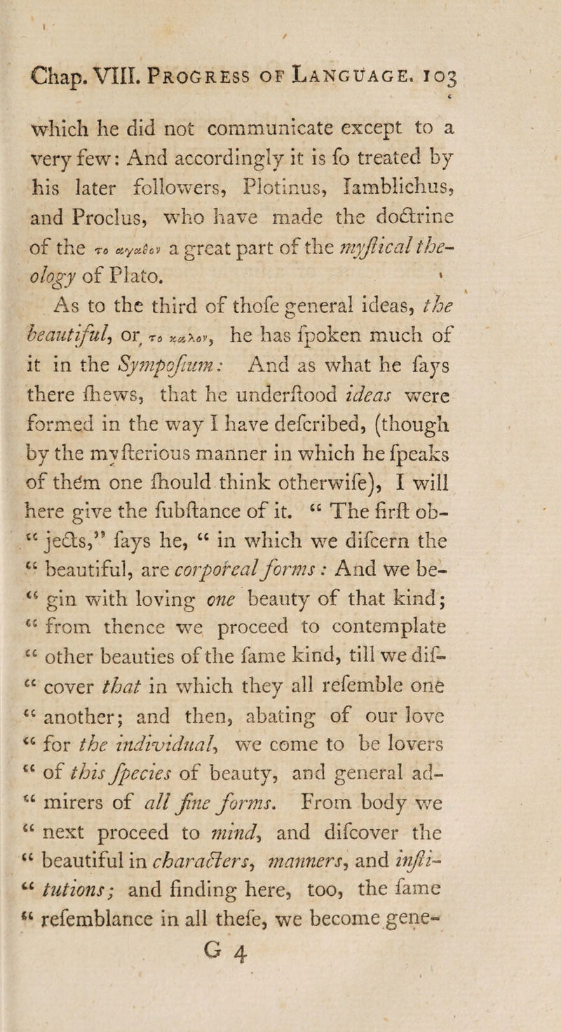 I Chap. VIII. Progress of Language. 103 £ which he did not communicate except to a very few: And accordingly it is fo treated by his later followers, Plotinus, lamblichus, and Proclus, who have made the dodtrine of the to ayaSc'j a great part of the myfiical the¬ ology of Plato. 1 As to the third of thofe general ideas, the beautiful, or 76 he has fpoken much of it in the Sympofimn: And as what he fays there {hews, that he under flood ideas were formed in the way I have defcribed, (though by the myfterious manner in which he {peaks of them one fiiould think otherwife), I will here give the hub ft a nee of it. “ The fir ft ob- £C jects,35 fays he, “ in which we difeern the u beautiful, are corporeal forms : And we be- “ gin with loving one beauty of that kind; &lt;c from thence wre proceed to contemplate C£ other beauties of the fame kind, till we dif- cc cover that in which they all referable one x; another; and then, abating of our love “ for the individual, wTe come to be lovers “ of this fpecies of beauty, and general ad- u mirers of all fine forms. From body we “ next proceed to mind* and difeover the “ beautiful in characters, manners, and infii- ci tutions; and finding here, too, the fame u refemblance in all thefe, we become gene-