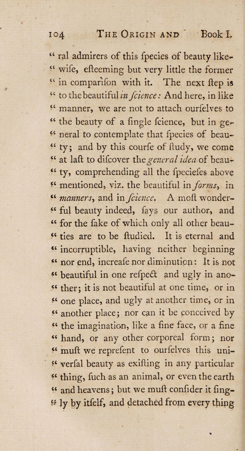 a ral admirers of this fpecies of beauty Jike~ “ wife, efteeming but very little the former u in comparifpn with it. The next ftep is u to the beautiful z’w fcience: And here, in like “ manner, we are not to attach ourfelves to the beauty of a fingle fcience, but in ge** ^ neral to contemplate that fpecies of beau- ty; and by this courfe of ftudy, we come “ at laft to difcover the general idea of beau-r “ ty, comprehending all the fpeciefes above mentioned, viz. the beautiful in forms, in &lt;c manners, and in fcience. A moil wonder- *c ful beauty indeed, fays our author, and u for the fake of which only all other beau- ties are to be ftudied. It is eternal and incorruptible, having neither beginning &lt;c nor end, increafe nor diminution: It is not « beautiful in one refped and ugly in ano- ther; it is not beautiful at one time, or in fc one place, and ugly at another time, or in another place; nor can it be conceived by “ the imagination, like a fine face, or a fine hand, or any other corporeal form; nor «c rnuft we reprefent to ourielves this uni- verfal beauty as exifting in any particular cc thing, fuch as an animal, or even the earth u and heavens; but we muft confider it fmg- U ly by itfelf, and detached from every thing