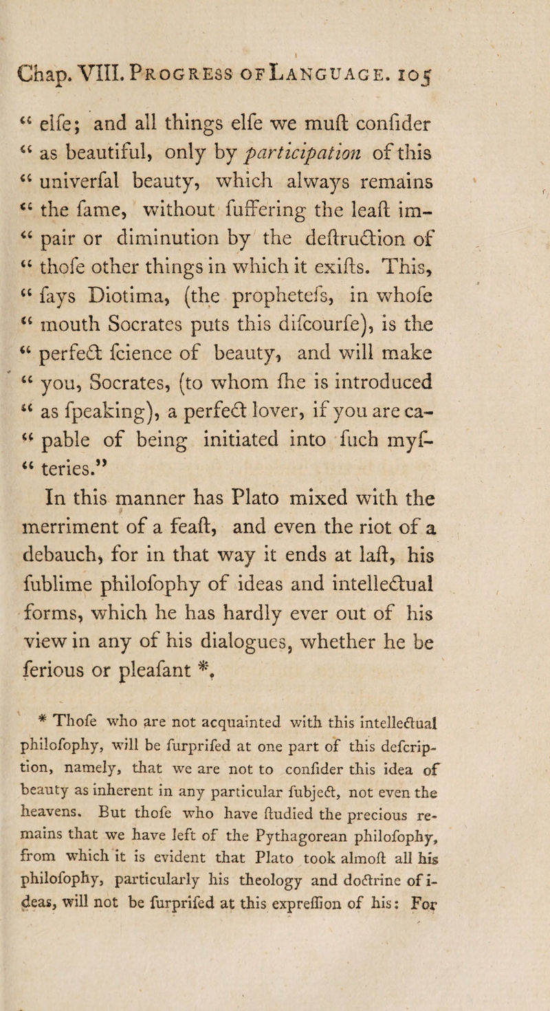“ elfe; and all things elfe we mud confider “ as beautiful, only by participation of this a univerfal beauty, which always remains &lt;c the fame, without differing the lead im- “ pair or diminution by the dedrudion of u thofe other things in which it exids. This, &lt;c fays Diotima, (the prophetefs, in whofe “ mouth Socrates puts this difcourfe), is the “ perfect fcience of beauty, and will make u you, Socrates, (to whom fhe is introduced u as fpeaking), a perfect lover, if you are ca~ ** pable of being initiated into fuch myf- “ teries.” In this manner has Plato mixed with the $ merriment of a fead, and even the riot of a debauch* for in that way it ends at lad, his fublime philofophy of ideas and intellectual forms, which he has hardly ever out of his view in any of his dialogues, whether he be ferious or pleafant # Thofe who are not acquainted with this intellectual philofophy, will be furprifed at one part of this defcrip- tion, namely, that we are not to confider this idea of beauty as inherent in any particular fubjedt, not even the heavens. But thofe who have ftudied the precious re¬ mains that we have left of the Pythagorean philofophy, from which it is evident that Plato took almofl; all his philofophy, particularly his theology and dodtrine of i- deas, will not be furprifed at this expreffion of his: For