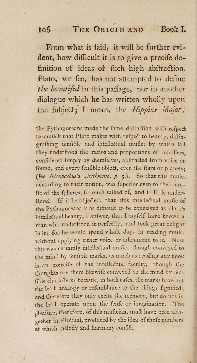 From what is faid, it will be further evi¬ dent, how difficult it is to give a precife de¬ finition of ideas of fuch high abftraftione Plato, we fee, has not attempted to define the beautiful in this paffage, nor in another dialogue which he has written wholly upon • &gt; s- the fuhjedt; I mean, the Hippias Major; the Pythagoreans made the fame diftinCtion with refpeCt tomufick that Plato makes with refpeCt to beauty, diftin- guiftiing fenfible and intellectual mufic; by which iaft they underftood the ratios and proportions of numbers, confidered fimply by themfelves, abftraCted from voice or found, and every fenfible objeCt, even the ftars or planets; (fee Nicomachus's Arithmetic, p. 5.). So that this mufic, according to their notion, was fuperior even to their mu¬ fic of the fpheres, fo much talked of, and fo little under¬ ftood. If it be objected, that this intellectual mufic of the Pythagoreans is as difficult to be conceived as Plato’s intellectual beauty, I anfwer, that I myfelf have known a man who underftood it perfectly, and took great delight in it; for he would fpend whole days in reading mufic, without applying either voice or inftrument to it. Now this was certainly intellectual mufic, though conveyed to the mind by fenfible marks, as much as reading any book is an exercife of the intellectual faculty, though the thoughts are there likewife conveyed to the mind by fen¬ fible characters; becaufe, in both cafes, the marks have not the leaft analogy or refemblance to the things fignified; and therefore they only excite the memory, but do not in the leaft operate upon the fenfe or imagination. The pleafure, therefore, of this mufician, mult have been alto¬ gether intellectual, produced by the idea of thofe numbers of which melody and harmony confift.