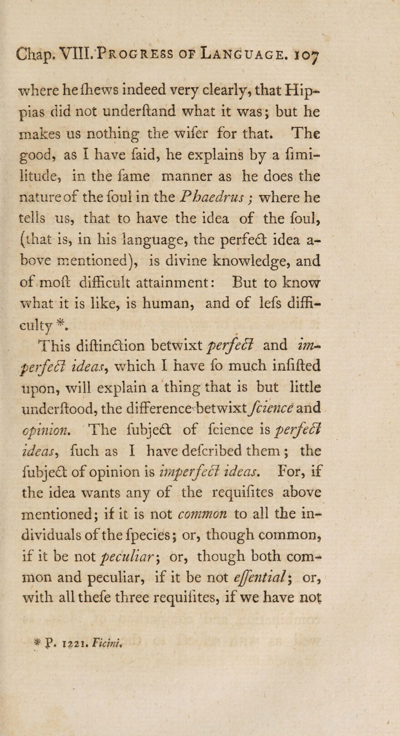where he fhews indeed very dearly, that Hip- pias did not underhand what it was; but he makes us nothing the wifer for that. The good, as I have faid, he explains by a fimi- litude, in the fame manner as he does the nature of the foul in the Phaedrus ; where he tells us, that to have the idea of the foul, (that is, in his language, the perfed idea a- bove mentioned), is divine knowledge, and of mo ft difficult attainment: But to know what it is like, is human, and of lefs diffi¬ culty *. This diftindion betwixt perfect and im~ perfect ideas, which I have fo much infilled upon, will explain a thing that is but little underftood, the difference'betwixt fcience and opinion. The fubjed of fcience is perfedl ideas, fuch as I have defcribed them ; the fubjed of opinion is imperfect ideas. For, if the idea wants any of the requifites above mentioned; if it is not common to all the in¬ dividuals of the fpecies; or, though common, if it be not peculiar \ or, though both com¬ mon and peculiar, if it be not ejfential; or, with all thefe three requifites, if we have not * P. 1221. Ficini.