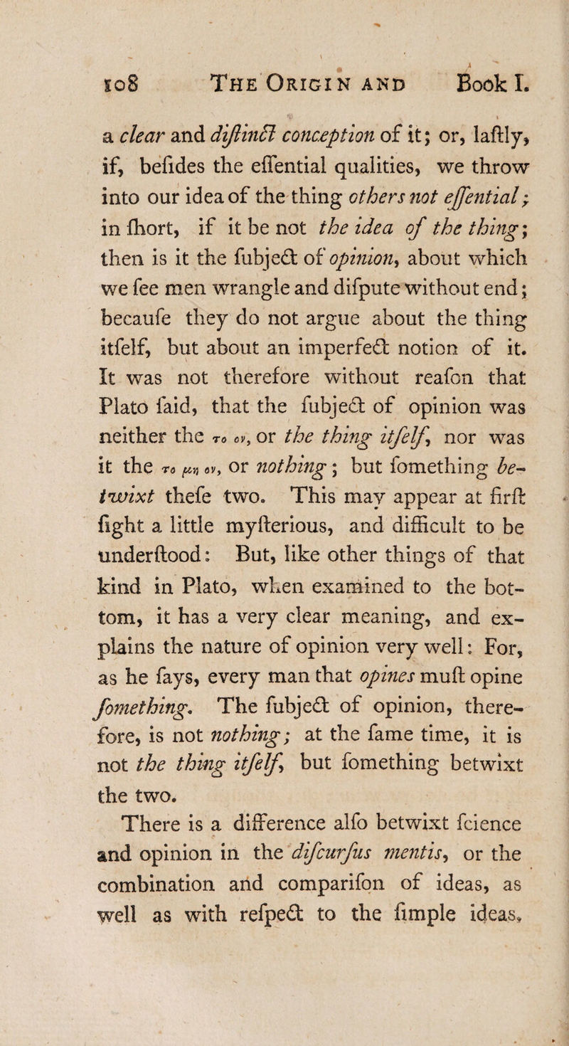 ^ I a clear and di/lindl conception of it; or, laftly, if, befides the effential qualities, we throw into our idea of the thing others not effential; in fhort, if it be not the idea of the things then is it the fubjed of opinion, about which we fee men wrangle and difpute without end; becaufe they do not argue about the thing itfelf, but about an imperfed notion of it. It was not therefore without reafon that Plato faid, that the fubjed of opinion was neither the to or the thing itfelf nor was it the to m ov, or nothing; but fomething be¬ twixt thefe two. This may appear at firft fight a little myfterious, and difficult to be underftood: But, like other things of that kind in Plato, when examined to the bot¬ tom, it has a very clear meaning, and ex¬ plains the nature of opinion very well; For, as he fays, every man that opines muffc opine fomething. The fubjed of opinion, there¬ fore, is not nothing; at the fame time, it is not the thing itfelf but fomething betwixt the two. There is a difference alfo betwixt fcience \ ' and opinion in the difcurfus mentis, or the combination and comparifon of ideas, as well as with refped to the fimple ideas.