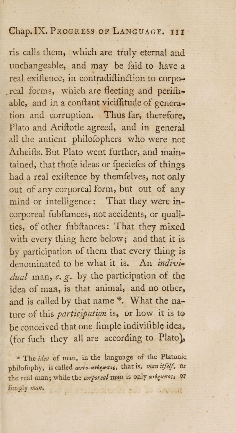 ' Chap.IX. Progress of Language, iii * ' » ris calls them, which are truly eternal and unchangeable, and may be faid to have a € real exigence, in contradiftindion to corpo¬ real forms, which are fleeting and perifli— able, and in a conftant viciffitude of genera¬ tion and corruption. Thus far, therefore, Plato and Ariftotle agreed, and in general all the antient philofophers who were not Atheifts. But Plato wTent further, and main¬ tained, that thofe ideas or fpeciefes of things had a real exiftence by themfelves, not only out of any corporeal form, but out of any mind or intelligence: That they were in¬ corporeal fubftances, not accidents, or quali¬ ties, of other fubftances: That they mixed with every thing here below; and that it is by participation of them that every thing is denominated to be what it is. An indivi¬ dual man, e. g. by the participation of the idea of man, is that animal, and no other, and is called by that name *. What the na¬ ture of this participation is, or how it is to be conceived that one Ample indivifible idea, (for fuch they all are according to Plato), * The idea of man, in the language of the Platonic philofophy, is called uvto-kvS^tfos, that is, man itfelf, Or the real man; while the corporeal man is only arlgvTrtff, or limply man*