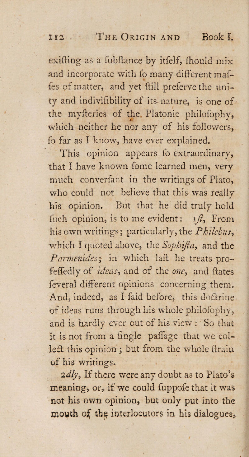 exifting as a fubftance by itfelf, (hould mix and incorporate with fo many different maf- fes of matter, and yet (till preferve the uni¬ ty and indivifibility of its-nature, is one of the myfteries of the Platonic philofophy, which neither he nor any of his followers, fo far as I know, have ever explained. This opinion appears fo extraordinary, that I have known fome learned men, very much converfant in the writings of Plato, who could not believe that this was really his opinion. But that he did truly hold fuch opinion, is to me evident: ift, From his own writings; particularly, the Philebus, which I quoted above, the Sophijla, and the Parmenides; in which I aft he treats pro- feffediy of ideas, and of the one, and ftates feveral different opinions concerning them. And, indeed, as I faid before, this dodtrine of ideas runs through his whole philofophy, and is hardly ever out of his view : So that it is not from a fingle pafiage that we col¬ lect this opinion ; but from the whole (train of his writings. idly. If there were any doubt as to Plato’s meaning, or, if we could fuppofe that it was not his own opinion, but only put into the mouth of the interlocutors in his dialogues.*