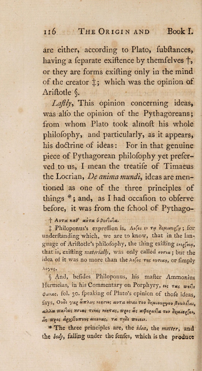 are either, according to Plato, fubftances, having a feparate exiftence by themfelves f, or they are forms exifting only in the mind of the creator which was the opinion of Ariftotle §. Lqftly, This opinion concerning ideas, was alfo the opinion of the Pythagoreans; from whom Plato took ahnoft his whole philofophy, and particularly, as it appears, his doftrine of ideas: For in that genuine piece of Pythagorean philofophy yet prefer- ved to us, I mean the treatife of Timaeus the Locrian, De anima mundi, ideas are men¬ tioned as one of the three principles of things and, as I had occafion to obferve before, it was from the fchool of Pythago- 'I' AVTX fCOtQ’ OtUTOt f Philoponus’s expreftion is, Ao[oi w ra hipiotigfy • for underftanding which, we are to know, that in the lan¬ guage of Ariftotle’s philofophy, the thing exifting evegfeix, that is, exifting materially, was only called ova#,; but the idea of it was no more than the aofog rng ovrtxg, or limply ?iOyog. § And, befides Philoponus, his mafter Ammonius Hermeias, in his Commentary on Porphyry, 7ug zrtv\n cpuvxg, fol. 30. fpeaking of Plato’s opinion of thofe ideas, fays, Oy^ y&lt;5fg xtrXas voyi&lt;reig xvrx etvcci tov ^yptov^yov fiovhflxt, rtAAc* Tfecvlag sa-ixg Ttvxg voqrxg, zr^og xg x&lt;po^xv]x tov Zg rs^og c&amp;g%z]v7rovg etxcvxg, Tot, rfie zroiuv. * The three principles are, the idea, the matter, and the body, falling under the fenfes, which is the produce