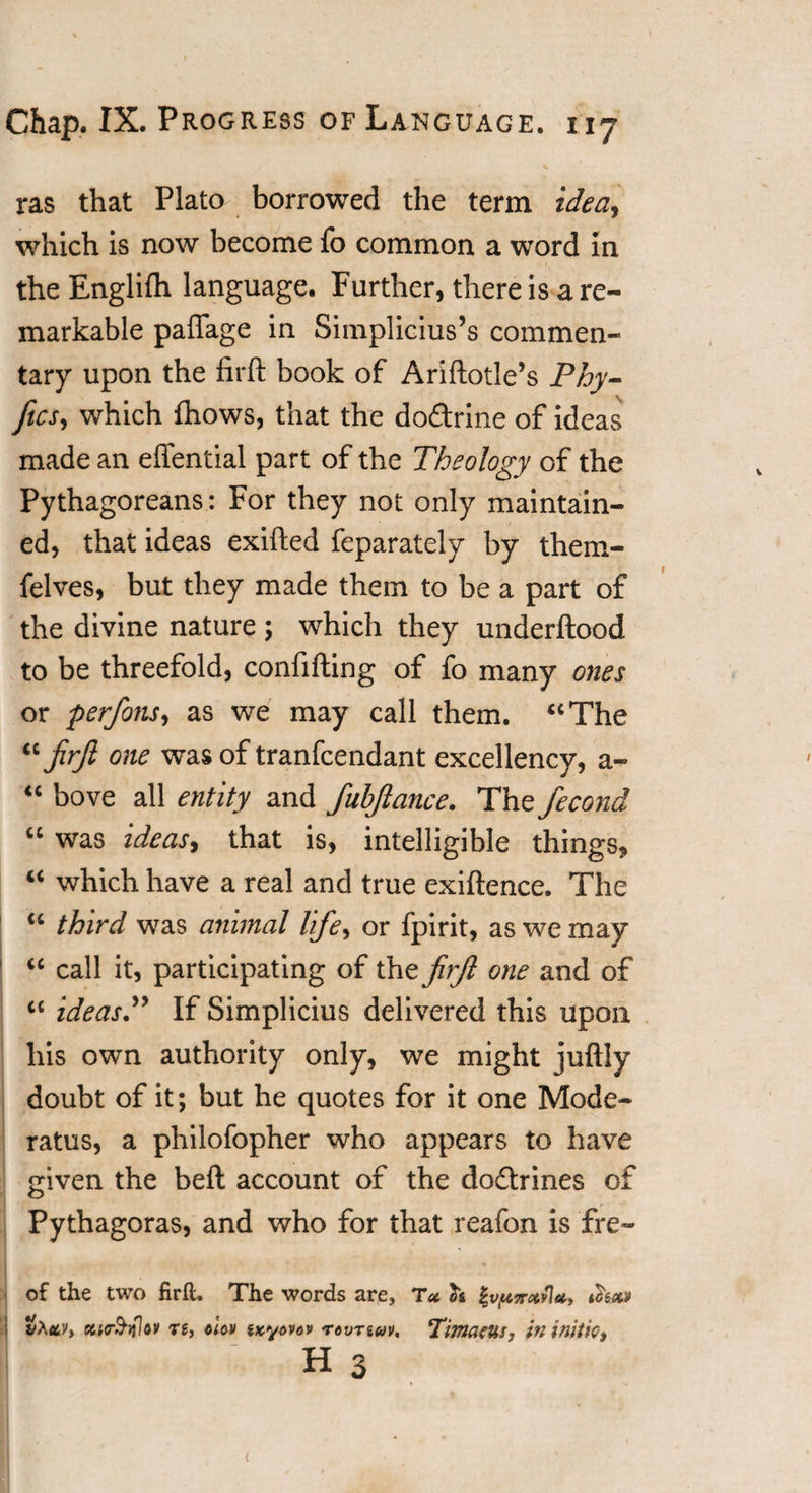 ras that Plato borrowed the term idea, which is now become fo common a word In the Englifh language. Further, there is are- markable paffage in Simplicius’s commen¬ tary upon the firft book of Ariftotle’s Phy- ftcs, which fhows, that the dodrine of ideas made an eflential part of the Theology of the Pythagoreans: For they not only maintain¬ ed, that ideas exifted feparately by them- felves, but they made them to be a part of the divine nature ; which they underftood to be threefold, confifting of fo many ones or perfons, as we may call them. “The “firft one was of tranfcendant excellency, a- “ bove all entity and fuhftance. The fecond “ was ideas, that is, intelligible things, “ which have a real and true exiftence. The “ third was animal life, or fpirit, as we may “ call it, participating of the firft one and of “ ideas.” If Simplicius delivered this upon his own authority only, we might juftly doubt of it; but he quotes for it one Mode- ratus, a philofopher who appears to have given the belt account of the dodrines of Pythagoras, and who for that reafon is fre- of the two firft. The words are. Tot fo %vptirccyl*, tfoea etirSiflov re, ciov txyovav rovnuv, Titnaeus, in initio, h 3