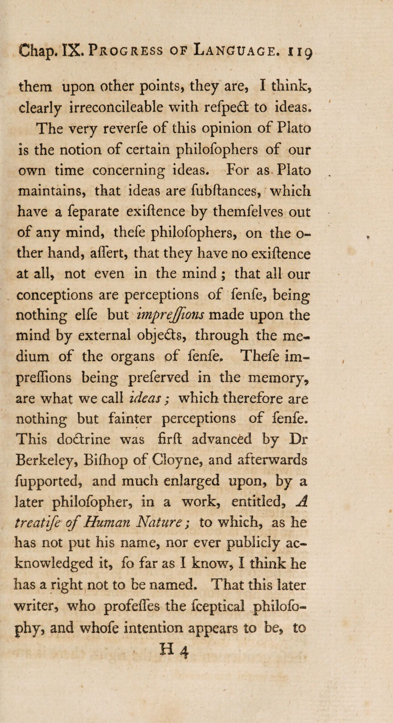 them upon other points, they are, I think, clearly irreconcileable with refpeft to ideas. The very reverfe of this opinion of Plato is the notion of certain philofophers of our own time concerning ideas. For as Plato maintains, that ideas are fubftances, which have a feparate exiftence by themfelves out of any mind, thefe philofophers, on the o- ther hand, affert, that they have no exiftence at all, not even in the mind ; that all our conceptions are perceptions of fenfe, being nothing elfe but imprejfions made upon the mind by external objects, through the me¬ dium of the organs of fenfe. Thefe im- preflions being preferved in the memory, are what we call ideas; which therefore are nothing but fainter perceptions of fenfe. This docftrine was firft advanced by Dr Berkeley, Bifhop of Cloyne, and afterwards fupported, and much enlarged upon, by a later philofopher, in a work, entitled, A treatife of Human Nature; to which, as he has not put his name, nor ever publicly ac¬ knowledged it, fo far as I know, I think he has a right not to be named. That this later writer, who profeftes the fceptical philofo- phy, and whofe intention appears to be, to •. H 4
