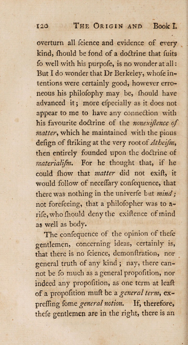 ) 120 The Origin and Book I. p overturn all fcience and evidence of every kind, fhould be fond of a dodtrine that fuits fo well with his purpofe, is no wonder at all: But I do wonder that Dr Berkeley, whofe in¬ tentions were certainly good, however erro¬ neous his philofophy may be, fhould have advanced it; more efpecially as it does not appear to me to have any connexion with his favourite doflrine of the nonexijlence of matter, which he maintained with the pious defign of ftriking at the very root of Atheifmy then entirely founded upon the dodtrine of materialifm. For he thought that, if he could fhow that matter did not exift, it would follow of neceflary confequence, that there was nothing in the univerfe but mind; not forefeeing, that a philofopher was to a- rife, who fliould deny the exigence of mind as well as body. The confequence of the opinion of thefe gentlemen, concerning ideas, certainly is, that there is no fcience, demonfiration, nor m general truth of any kind ; nay, there can¬ not be fo much as a general propofition, nor indeed any propofition, as one term at leaft of a propofition muft be a general term, ex- preffing fome general notion. If, therefore, thefe gentlemen are in the right, there is an /