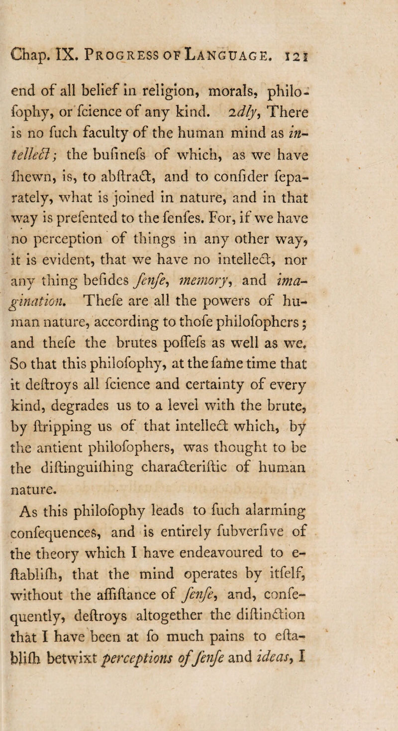 end of all belief in religion, morals, philo¬ fophy, or fcience of any kind, idly. There is no fucli faculty of the human mind as in¬ tellect; the bufmefs of which, as we have {hewn, is, to abftra£t, and to confider fepa- rately, what is joined in nature, and in that way is prelented to the fenfes. For, if we have no perception of things in any other way, it is evident, that we have no intellect, nor any thing befides fenfe, memory, and ima¬ gination. Thefe are all the powers of hu¬ man nature, according to thofe philofophcrs; and thefe the brutes poflefs as well as we. So that this philofophy, at the fame time that it deftroys all fcience and certainty of every kind, degrades us to a level with the brute, by {tripping us of that intellect which, by the antient philofophers, was thought to be the diftinguiihing chara£teriftic of human nature. As this philofophy leads to fuch alarming confequences, and is entirely fubverfive of the theory which I have endeavoured to e- ftablifh, that the mind operates by itfelf, without the affiftance of fenfe, and, confe- quently, deftroys altogether the diftin&amp;ion that I have been at fo much pains to efta- blilh betwixt 'perceptions of fenfe and ideas, I