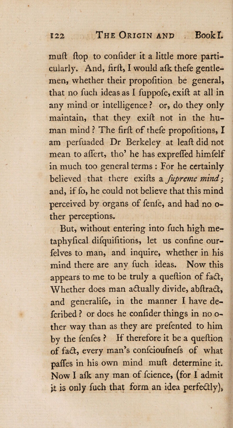 malt flap to confider it a little more parti¬ cularly. And, firft, I would afk thefe gentle¬ men, whether their propofition be general, that no fuch ideas as I fuppofe, exift at all in any mind or intelligence ? or, do they only maintain, that they exift not in the hu¬ man mind ? The firft of thefe propofitions, I am perfuaded Dr Berkeley at leaft did not mean to aftfert, tho5 he has exprefled himfelf in much too general terms : For he certainly believed that there exifts a fupreme mind; and, if fo, he could not believe that this mind perceived by organs of fenfie, and had no o- ther perceptions. But, without entering into fuch high me- taphyfical difquifitions, let us confine our- felves to man, and inquire, whether in his mind there are anv fuch ideas. Now this 0 ' appears to me to be truly a queftion of fad. Whether does man actually divide, abftrad, and generalife, in the manner I have de- fcribed ? or does he confider things in no o- ther way than as they are prefented to him by the fenfes ? If therefore it be a queftion of fad, every man’s confcioufnefs of what paffes in his own mind muft determine it. Now I afk any man of fcience, (for I admit \i is only fuch that form an idea perfectly)*.