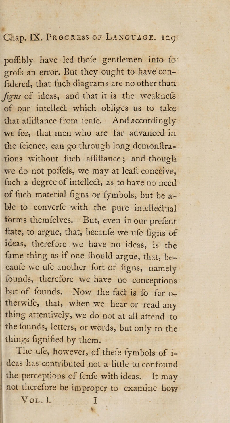 poffibly have led thofe gentlemen into fo grofs an error. But they ought to have’con- fidered, that fuch diagrams are no other than figns of ideas, and that it is the weaknefs of our intellect which obliges us to take that affiftance from fenfe. And accordingly we fee, that men who are far advanced in the fcience, can go through long demonftra- tions without fuch affiftance; and though we do not poffefs, we may at leaf! conceive, fuch a degree of intellect, as to have no need of fuch material figns or fymbols, but be a- ble to converfe with the pure intelledual forms themfelves. But, even in our prefent ftate, to argue, that, becaufe we ufe figns of ideas, therefore we have no ideas, is the fame thing as if one fhould argue, that, be¬ caufe we ufe another fort of figns, namely founds, therefore we have no conceptions but of founds. Now the fad is fo far o~ therwife, that, when we hear or read any : thing attentively, we do not at all attend to : the founds, letters, or words, but only to the things fignified by them. The ufe, however, of thefe fymbols of i- I deas has contributed not a little to confound I the perceptions of fenfe with ideas. It may [ not therefore be improper to examine how VOL. I. I s