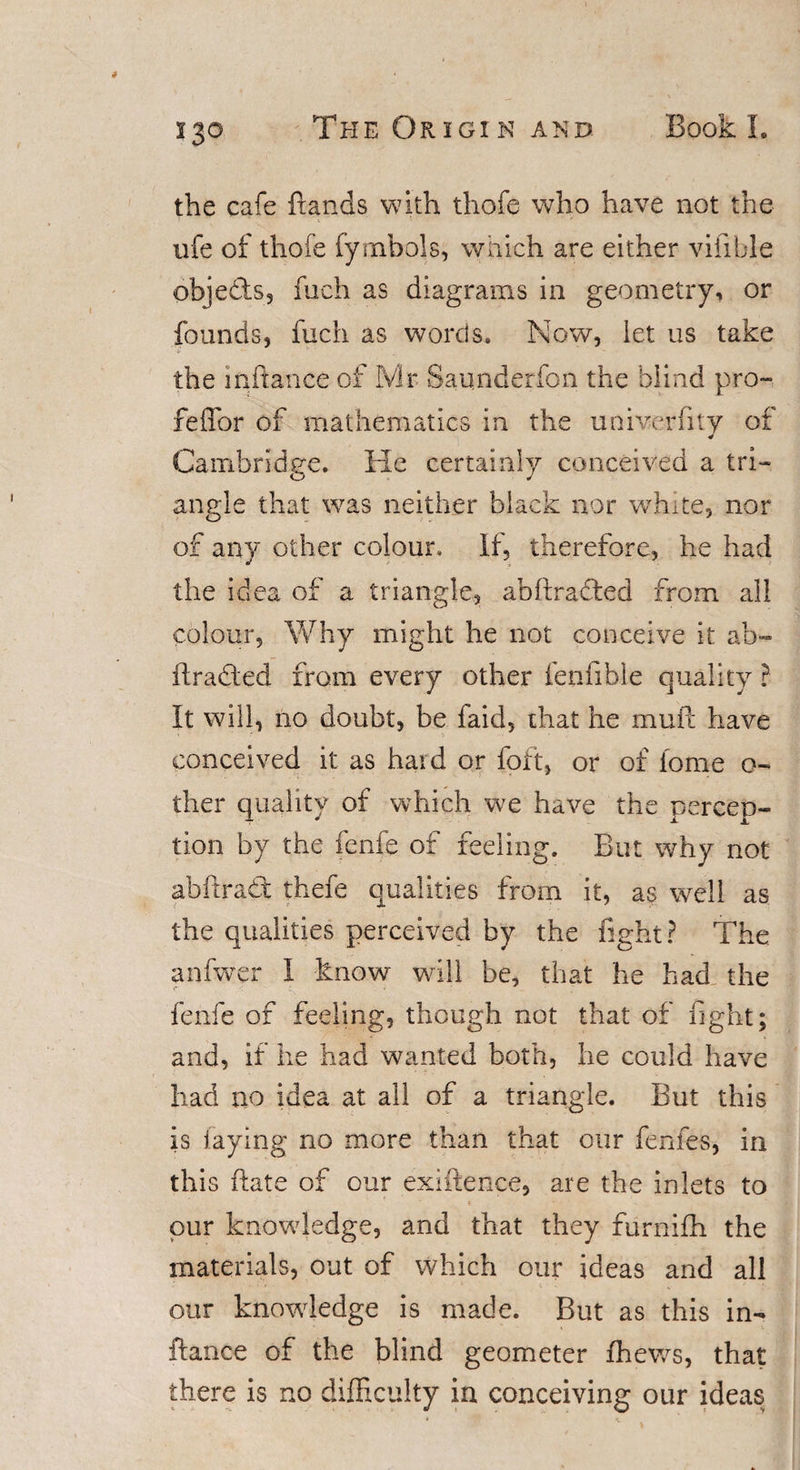 s 30 the cafe {rands with thofe who have not the ufe of thofe fymbols, which are either vifible objects, fuch as diagrams in geometry, or founds, fuch as words. Now, let us take the inftance of Mr Saunderfon the blind pro- feffor of mathematics in the univerfity of Cambridge. He certainly conceived a tri¬ angle that was neither black nor white, nor of any other colour. If, therefore, he had the idea of a triangle, abftracted from all colour. Why might he not conceive it ab- ftra&amp;ed from every other fenfihle quality ? It will, no doubt, be faid, that he mull: have conceived it as hard or foft, or of lome o- ther quality of which we have the percep¬ tion by the fenfe of feeling. But why not abftradt thefe qualities from it, as well as the qualities perceived by the fight? The anfwer I know will be, that he had the fenfe of feeling, though not that of fight; and, if he had wanted both, he could have had no idea at all of a triangle. But this is laying no more than that our fenfes, in this (late of our existence, are the inlets to pur knowledge, and that they furnifh the materials, out of which our ideas and all our knowledge is made. But as this in¬ ftance of the blind geometer {hews, that there is no difficulty in conceiving our ideas