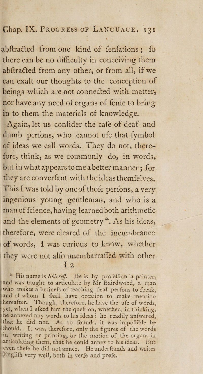 $ abftradted from one kind of fenfations ; fo there can be no difficulty in conceiving them abftrafted from any other, or from all, if we can exalt our thoughts to the conception of beings which are not connected with matter, nor have any need of organs of fenfe to bring in to them the materials of knowledge. Again, let us confider the cafe of deaf and dumb perfons, who cannot ufe that fymbol of ideas we call words. They do not, there¬ fore, think, as we commonly do, in words, but in what appears to me a better manner; for they are converfant with the ideas themfelves. This I was told by one of thofe perfons, a very ingenious young gentleman, and who is a man of fcience, having learned both arithmetic and the elements of geometry *. As his ideas, therefore, were cleared of the incumbrance of words, I was curious to know, whether they were not alfo unembarraffed with other I 2 * His name is Shirrejf. He is by profeffion a painter* ' and was taught to articulate by Mr Bairdwood, a rr*an who makes a bufinefs of teaching deaf perfons to fpeak, and of whom I fliall have occafion to make mention hereafter. Though, therefore, he have the ufe of words, yet, when I afked him the queftion, whether, in thinking, he annexed any words to his ideas ? he readily anfwered, j that he did not. As to founds, it was impoffible he ' fhould. It was, therefore, only the figures of the words in writing or printing, or the motion of the organs in | articulating them, that he could annex to his ideas. But ' even thefe he did not annex. He underftands and writes ] £nglifh very well, both in verfe and profe.