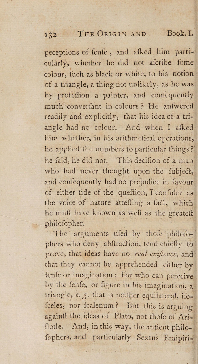 peceptions of fenfe , and afked him parti¬ cularly, whether he did not aferibe fome colour, fuch as black or white, to his notion of a triangle, a thing not unlikely, as he was by profeffion a painter, and confequently much converfant in colours ? He anfwered readily and explicitly, that his idea of a tri¬ angle had no colour. And when I afked him whether, in his arithmetical operations, he applied the numbers to particular things? he faid, he did not. This deeikon of a man who had never thought upon the fubjeef, and confequently had no prejudice in favour of either fide of the queftion, I confider as the voice of nature attefting a fact, which he muft have known as well as the greateil philofopher. The arguments ufed by thofe philofo- phers who deny ahfiradtion, tend chiefly to prove, that ideas have no real exijlence, and that they cannot be apprehended either by fenfe or imagination : For who can perceive by the fenfe, or figure in his imagination, a triangle, e.g. that is neither equilateral, ilo- fceles, nor fealenum ? But this is arguing agamft the ideas of Plato, not thofe of Ari- fiotle. Amd, in this way, the antient philo- fophers, and particularly Sextus Emipiri
