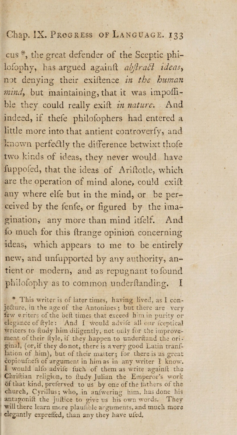 1 cus the great defender of the Sceptic phi— lofophy, has argued againft abjtraff ideas, not denying their exiftence in the human mind, but maintaining, that it was impoffi- hle they could really exift in nature. And indeed, if thefe philofophers had entered a little more into that antient controverfy, and known perfectly the difference betwixt thole two kinds of ideas, they never would have fuppofed, that the ideas of Ariftotle, which are the operation of mind alone? could exift any where elfe but in the mind, or be per¬ ceived by the fenfe, or figured by the ima¬ gination, any more than mind itfelf. And fo much for this ffrange opinion concerning ideas, which appears to me to be entirely new, and unfupported by any authority, an¬ tient or modern, and as repugnant to found philofophy as to common under handing. I * This writer is of later times, having lived, as I con¬ jecture, in the age of the Antonines ; but there are very tew writers of the belt times that exceed him in purity or elegance of ftyle: And I would advife all our fceptical writers to ftudy him diligently, not only for the improve¬ ment of their ftyle, if they happen to underhand the ori¬ ginal, (or, if they do not, there is a very good Latin trans¬ lation of him), but of their matter; for there is as great copioufnefs of argument in him as in any writer I know'. I would alfo advife fuch of them as write againft the Chriftian religion, to ftudv Julian the Emperor’s work of that kind, prelerved to us by one of the lathers of the church, Cyrillus; who, in anfwering him, has done his antagonift the juftice to give us his own words. They will there learn more plaufible arguments, and much more elegantly exprdfed, than any they have uled.