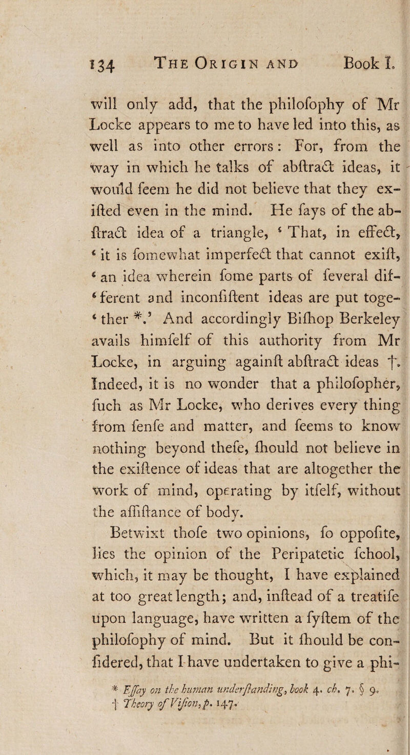 will only add, that the philofophy of Mr Locke appears to me to have led into this, as well as into other errors: For, from the way in which he talks of abftradl: ideas, it would feem he did not believe that they ex¬ ilic d even in the mind. He fays of the ab- ftradt idea of a triangle, 4 That, in effedt, 4 it is fame what imperfedl that cannot exilf, 4 an idea wherein fome parts of feveral dif¬ ferent and inconfiftent ideas are put toge- 4 ther And accordingly Bifhop Berkeley avails himfelf of this authority from Mr Locke, in arguing againft abftradt ideas Indeed, it is no wonder that a philofopher, fuch as Mr Locke, who derives every thing from fenfe and matter, and feems to know ■ 1 v&lt; . nothing beyond thefe, fhould not believe in the exiftence of ideas that are altogether the work of mind, operating by itfelf, without the affiftance of body. Betwixt thofe two opinions, fo oppofite, lies the opinion of the Peripatetic fchool, which, it may be thought, I have explained at too great length; and, inftead of a treatife upon language, have written a fyftem of the philofophy of mind. But it fhould be con- fidered, that I have undertaken to give a phi- * EJfay on the human under[1anding, hook 4. ch. 7. § 9* 1 Theory of Vfonf. 147.