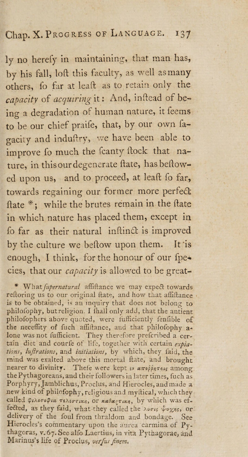 ]y no herefy in maintaining, that man has, by his fall, loft this faculty, as well as many others, fo far at leaft as to retain only the capacity of acquiring it: And, inftead of be- inu a degradation of human nature, it feems to be our chief praife, that, by our own fa- gacity and induftry, we have been able to improve fo much the fcanty ftock that na¬ ture, in this our degenerate ftate, hasbeftow- ed upon us, and to proceed, at leaft fo far, towards regaining our former more perfect ftate *; while the brutes remain in the ftate in which nature has placed them, except in fo far as their natural inftinct is improved by the culture we beftow upon them. Iris enough, I think, for the honour of our fpe* cies, that our capacity is allowed to be great- * Whatfupernatural affiftance we may expeft towards reftoring us to our original ftate, and how that affiftance is to be obtained, is an inquiry that does not belong to philoiophy, but religion, I ihall only add, that the antient philofophers above quoted, were lufficiently fenfi’ble of the neceffity of fuch affiftance, and that philofophy a- lone was not fufficient. They therefore prefcribed a cer¬ tain diet and courfe of life, together with certain expia¬ tions, lujirations, arid initiations, by which, they faid, the mind was exalted above this mortal ftate, and brought nearer to divinity, Theie were kept sv *ir»ppnr6.tg amon^ the Pythagoreans, and their followers in later times, fuch as Porphyry, Jamblichus, Proclus, and Hierocles, and made a new kind of philofophy, religious and myftical, which they called &lt;ptXo&lt;ro&lt;ptx TeXgg-Tix.y], or xccfaortKYi, by which was ef- fetfted, as they faid, what they called the Xv&lt;ri$ or delivery of the foul from thraldom and bondage. See Hierocles’s commentary upon the aurca carmina of Py¬ thagoras, v. 67. See alfo Laertius, in vita Pythagorae, and Marinus’s life of Proclus, verfus Jinetn,