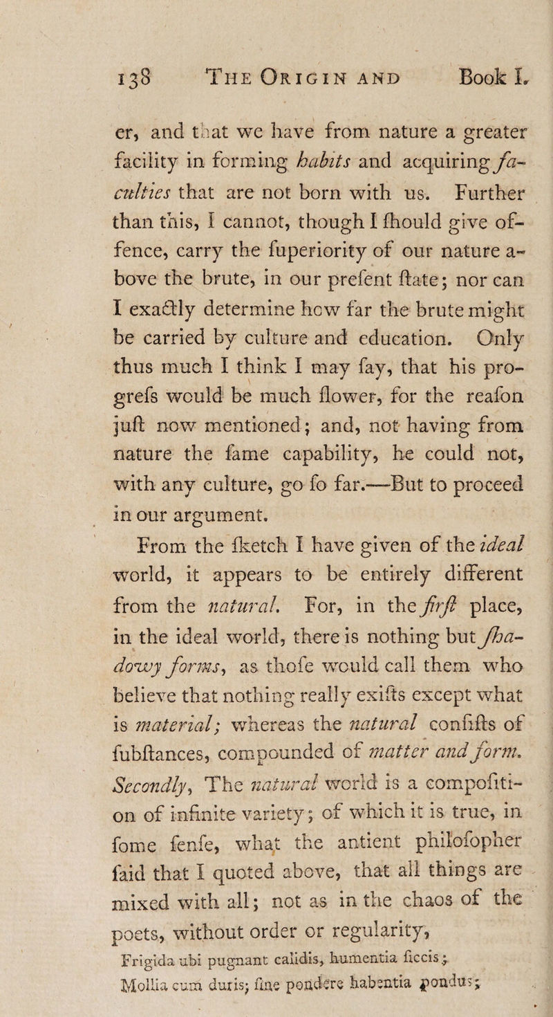 er, and that we have from nature a greater facility in forming habits and acquiring fa¬ culties that are not born with us. Further than this, I cannot, though I fhould give of¬ fence, carry the fuperiority of our nature a~ bove the brute, in our prefent ftate; nor can I exactly determine how far the brute might be carried by culture and education. Only thus much I think I may fay, that his pro- grefs would be much flower, for the reafon juft now mentioned; and, not having from nature the fame capability, he could not, with any culture, go fo far.—But to proceed in our argument. From the fketch I have given of the ideal world, it appears to be entirely different from the natural. For, in the firfi place, in the ideal world, there is nothing but Jha- douuy forms, as thofe would call them who believe that nothing really exiits except what is material; whereas the natural confifts of fubftances, compounded of matter and form. Secondly, The natural world is a compofiti- on of infinite variety; of which it is true, in fome fenfe, what the antient philofopher faid that I quoted above, that all things are mixed with all; not as in the chaos of the poets, without order or regularity, Frigidaubi pugnant calidls, humentia beds.; MoUiacura duns* fine pojackre habsntia pondus;