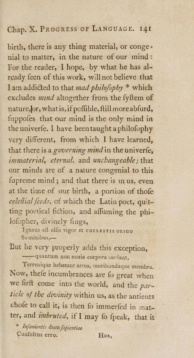 birth, there is any thing material, or conge* nial to matter, in the nature of our mind : For the reader, I hope, by what he has al¬ ready feen of this work, will not believe that I am addicted to that mad philofophy * which excludes mind altogether from the fyftem of nature,|or, whatis,ifpcffible, ftill moreabfurd, fuppofes that our mind is the only mind in theuniverfe. I have been taught a philofophy very different, from which I have learned, that there is a governing mind in the univerfe, immaterial, eternal, and unchangeable; that our minds are of a nature congenial to this lupreme mind ; and that there is in us, even at the time of our birth, a portion of thofe celeftial feeds, of which the Latin poet, quit¬ ting poetical fi&amp;ion, and affuming the phi- lofopher, divinely fings, Igneus eft ollis vigor et coelestis origo Se minibus,— But he very properly adds this exception, ~~—quantum non noxia corpora tardant, Terremque hebetant artus, moribundaque membra. Now, thefe incumbrances are fo great when, we firft come into the world, and the par¬ ticle of the divinity within us, as the antients chofe to call it, is then fo immerfed in mat¬ ter, and imbruted, if I may fo fpeak, that it * Infanientis dum fapientiae Confultus erro. Hor,