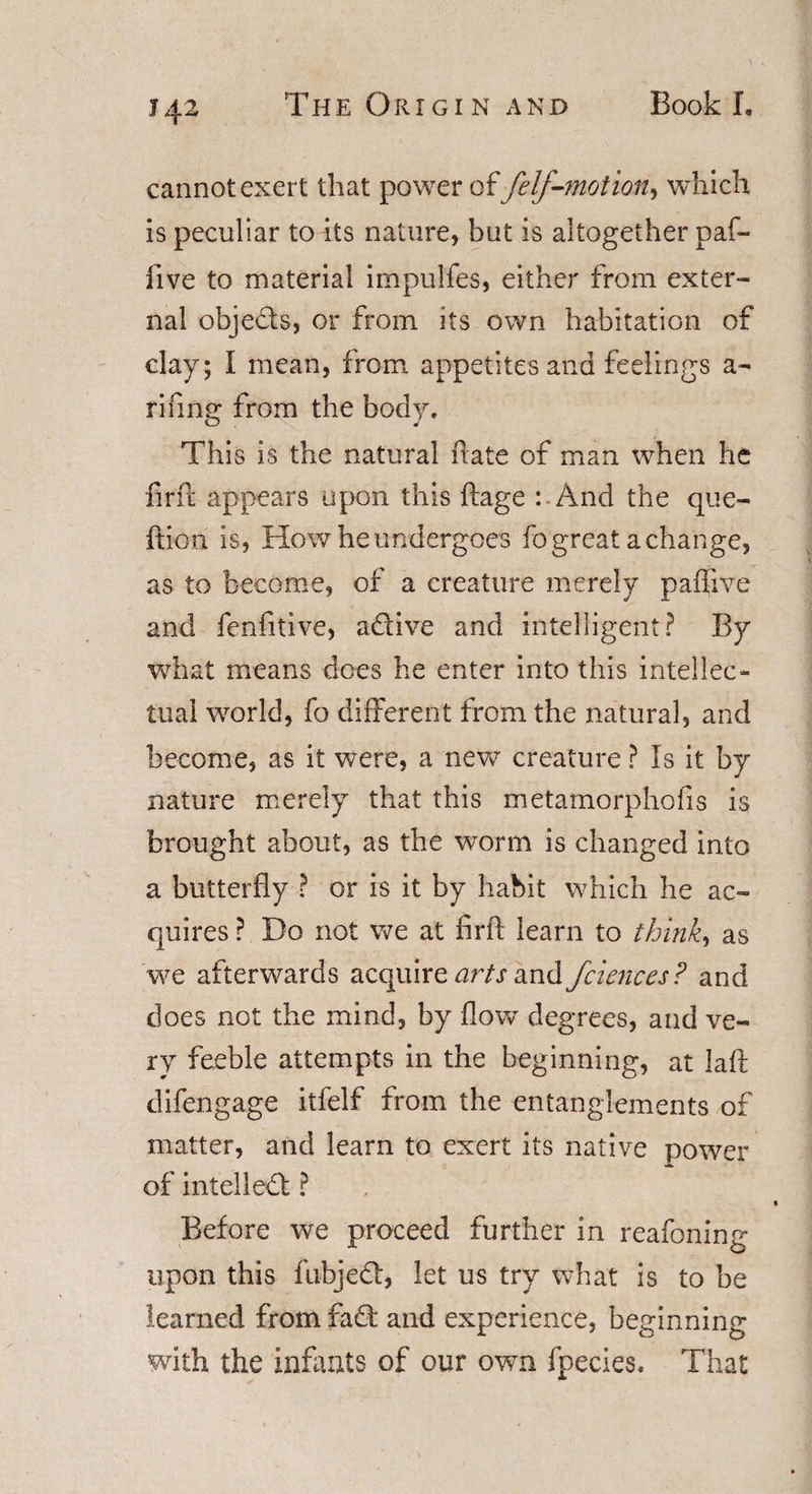 *42 cannot exert that power of felf-motion, which is peculiar to its nature, but is altogether paf- five to material impulfes, either from exter¬ nal obje&amp;s, or from its own habitation of clay; I mean, from appetites and feelings a- rifing from the body. This is the natural hate of man when he firfc appears upon this ftage : And the que- ftion is, How he undergoes fo great a change, as to become, of a creature merely paflive and fenfitive, a&amp;ive and intelligent? By what means does he enter into this intellec¬ tual world, fo different from the natural, and become, as it were, a new creature ? Is it by nature merely that this metamorphofis is brought about, as the worm is changed into a butterfly ? or is it by habit which he ac¬ quires ? Do not we at firft learn to thinks as we afterwards acquire arts and fciences? and does not the mind, by flow degrees, and ve¬ ry feeble attempts in the beginning, at laft difengage itfelf from the entanglements of matter, and learn to exert its native power of intellect ? Before we proceed further in reafoning upon this fubjed, let us try what is to be learned from fad; and experience, beginning with the infants of our own fpecies, That