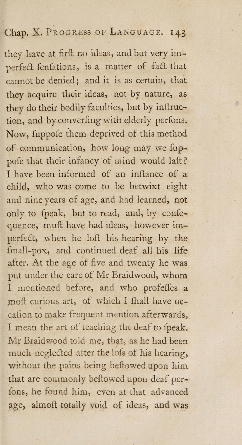 they have at fir ft no ideas, and but very im¬ perfect fenfations, is a matter of fad: that cannot be denied; and it is as certain, that they acquire their ideas, not by nature, as they do their bodily faculties, but by inftruc- tion, and byconverfmg with elderly perfons. Now, fuppofe them deprived of this method of communication, how long may we fup¬ pofe that their infancy of mind would laft ? I have been informed of an inftance of a child, who was come to be betwixt eight and nine years of age, and had learned, not only to fpeak, but tc read, and, by confe- quence, muft have had ideas, however im- perfed, when he loft his hearing by the fmall-pox, and continued deaf all his life after. At the age of five and twenty he was put under the care of Mr Braidwood, whom I mentioned before, and who profeffes a moil curious art, of which I fhall have 00- 4 cafion to make frequent mention afterwards, I mean the art of teaching the deaf to fpeak. Mr Braidwood told me, that, as he had been much negleCted after the lofs of his hearing, without the pains being beftowed upon him that are commonly beftowed upon deaf per- fons, he found him, even at that advanced age, almoft totally void of ideas, and was