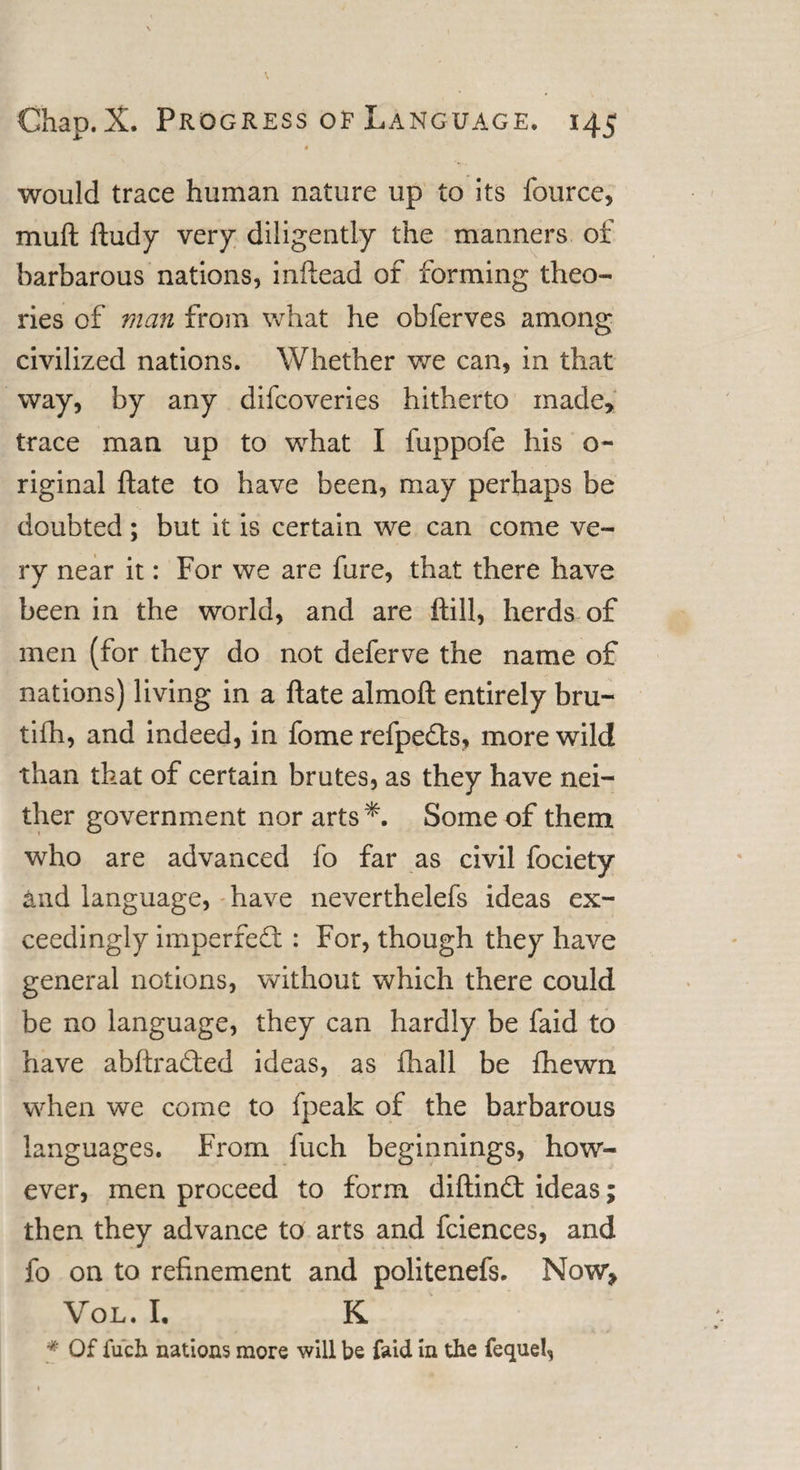 t would trace human nature up to its fource, muft ftudy very diligently the manners of barbarous nations, inftead of forming theo¬ ries of man from what he obferves among civilized nations. Whether we can, in that way, by any difcoveries hitherto made, trace man up to what I fuppofe his o- riginal ftate to have been, may perhaps be doubted; but it is certain we can come ve¬ ry near it: For we are fare, that there have been in the world, and are ftill, herds of men (for they do not deferve the name of nations) living in a ftate almoft entirely bru- tifh, and indeed, in fome refpe&amp;s, more wild than that of certain brutes, as they have nei¬ ther government nor arts *. Some of them who are advanced fo far as civil fociety and language, have neverthelefs ideas ex¬ ceedingly imperfedl: For, though they have general notions, without which there could be no language, they can hardly be faid to have abftra&amp;ed ideas, as fhall be fhewn when we come to fpeak of the barbarous languages. From fuch beginnings, how¬ ever, men proceed to form diftindt ideas; then they advance to arts and fciences, and fo on to refinement and politenefs. Now, Vol. I. K * Of fuch nations more will be faid in the fequel,