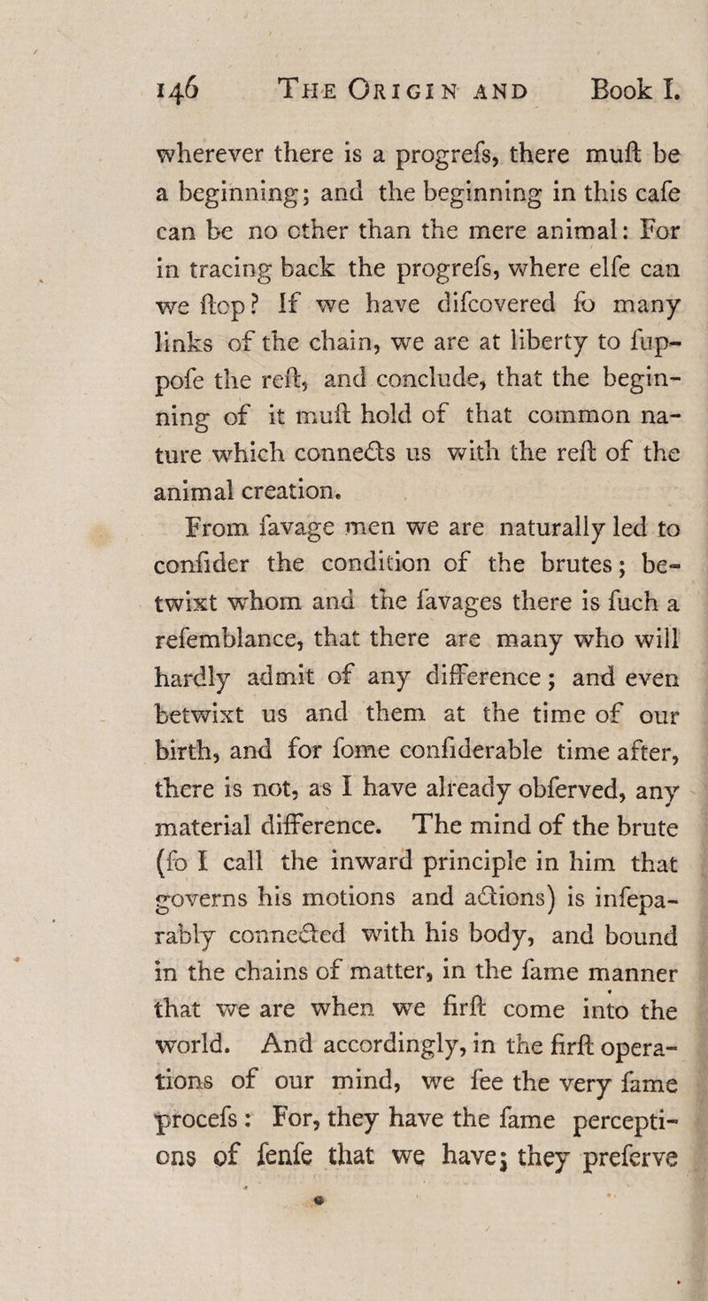 wherever there is a progrefs, there muft be a beginning; and the beginning in this cafe can be no other than the mere animal: For / in tracing back the progrefs, where elfe can we flop? If we have difcovered fo many links of the chain, we are at liberty to fup- pofe the reft, and conclude, that the begin¬ ning of it muft hold of that common na¬ ture which conneds us with the reft of the animal creation. From favage men we are naturally led to confider the condition of the brutes; be¬ twixt whom and the favages there is fuch a refemblance, that there are many who will hardly admit of any difference; and even betwixt us and them at the time of our birth, and for fome confiderable time after, there is not, as I have already obferved, any material difference. The mind of the brute (fo I call the inward principle in him that governs his motions and addons) is infepa- rably conneded with his body, and bound in the chains of matter, in the fame manner that we are when wTe firft come into the world. And accordingly, in the firft opera¬ tions of our mind, we fee the very fame procefs : For, they have the fame percepti¬ ons of fenfe that we have \ they preferve