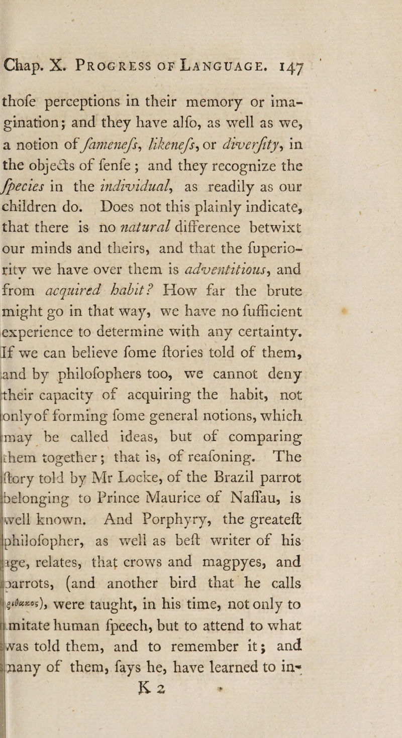 thofe perceptions in their memory or ima¬ gination; and they have alfo, as well as we, a notion offamenefs, llkenefs, or diverjity, in the objects of fenfe ; and they recognize the fpecies in the individual, as readily as our children do. Does not this plainly indicate, that there is no natural difference betwixt our minds and theirs, and that the fuperio- ritv we have over them is adventitious, and from acquired habit? How far the brute might go in that way, we have no fufficient experience to determine with any certainty. If we can believe fome dories told of them, and by philofophers too, we cannot deny their capacity of acquiring the habit, not only of forming fome general notions, which may be called ideas, but of comparing them together ; that is, of reafoning. The dory told by Mr Locke, of the Brazil parrot belonging to Prince Maurice of Naffau, is well known. And Porphyry, the greateft philofopher, as well as bed writer of his ige, relates, that crows and magpyes, and aarrots, (and another bird that he calls $*0**05), were taught, in his time, not only to mitate human fpeech, but to attend to what was told them, and to remember it; and nany of them, fays he, have learned to in- Kz