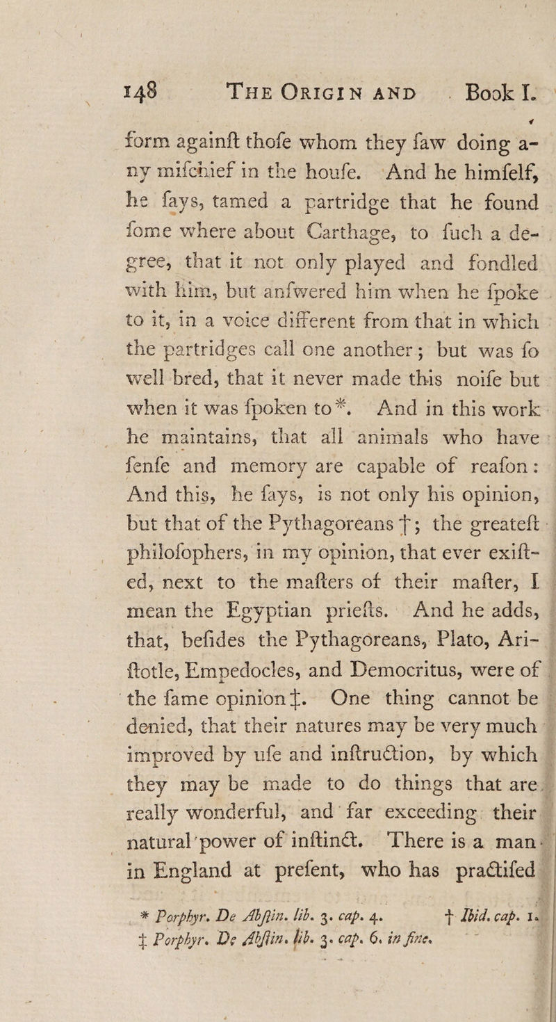 * form againft thofe whom they faw doing a- ny mifctiief in the houfe. And he himfelf, he fays, tamed a partridge that he found fome where about Carthage, to fuch a de¬ gree, that it not only played and fondled with him, but anfwered him when he fpoke to it, in a voice different from that in which the partridges call one another; but was fo well bred, that it never made this noife but when it was fpoken too And in this work he maintains, that all animals who have fenfe and memory are capable of reafon : And this, lie fays, is not only his opinion, but that of the Pythagoreans j'; the greateft philofophers, in my opinion, that ever exifff ed, next to the matters of their matter, I mean the Egyptian priefts. And he adds, that, befides the Pythagoreans, Plato, Ari- ftotle, Empedocles, and Democritus, were of the fame opinion One thing cannot be denied, that their natures may be very much improved by life and inftrudtion, by which they may be made to do things that are really wonderful, and far exceeding their natural'power of inftindh There is a man in England at prefent, who has pradtifed * Porphyr. De Abfiin. lib. 3. cap. 4. f Ibid. cap. i» if Porphyr. D? Abfiin. lib. 3. cap. 6. in fine.