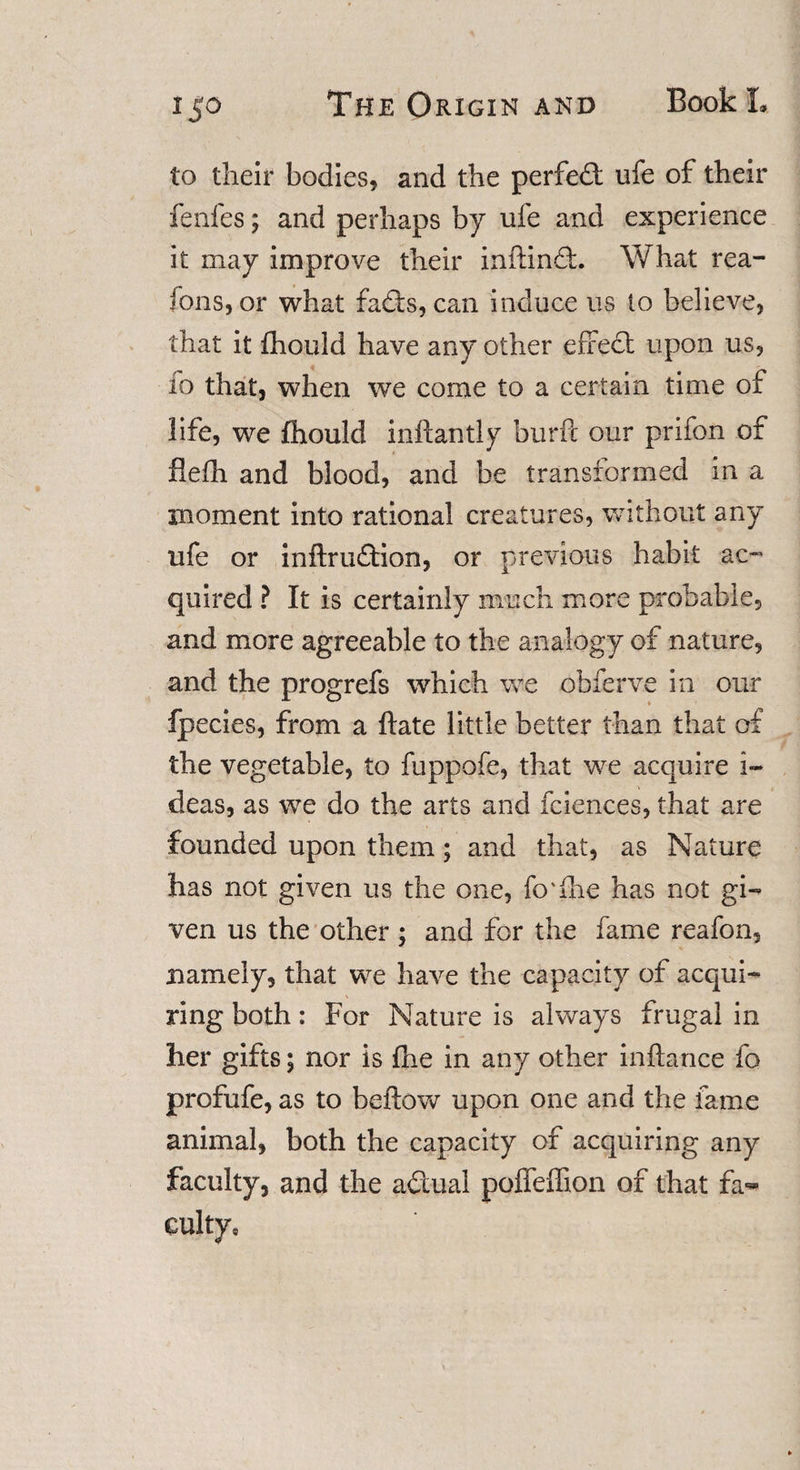 to their bodies, and the perfect ufe of their fenfes; and perhaps by ufe and experience it may improve their inftinft What rea¬ sons, or what fadts, can induce us to believe, that it fhould have any other effect upon us, io that, when we come to a certain time of life, we fhould inftantly burft our prifon of flefh and blood, and be transformed in a moment into rational creatures, without any ufe or inftrudtion, or previous habit ac¬ quired ? It is certainly much more probable, and more agreeable to the analogy of nature, and the progrefs which we obferve in our fpecies, from a ftate little better than that of the vegetable, to fuppofe, that we acquire i- deas, as we do the arts and fciences, that are founded upon them; and that, as Nature has not given us the one, fo'ihe has not gi¬ ven us the other ; and for the fame reafon, namely, that we have the capacity of acqui¬ ring both: For Nature is always frugal in her gifts; nor is fhe in any other inftance fo profufe, as to beftow upon one and the fame animal, both the capacity of acquiring any faculty, and the adtual poffeffion of that fa¬ culty,